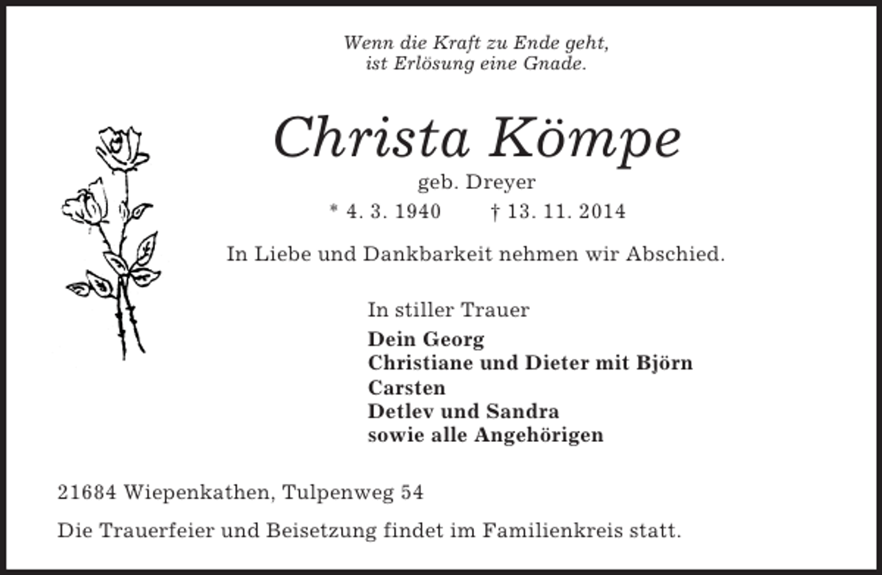 <p>Wenn die Kraft zu Ende geht,<br />ist Erlösung eine Gnade.<br />Christa Kömpe<br />geb. Dreyer<br />* 4. 3. 1940 † 13. 11. 2014<br />In Liebe und Dankbarkeit nehmen wir Abschied.<br />In stiller Trauer<br />Dein Georg<br />Christiane und Dieter mit Björn<br />Carsten<br />Detlev und Sandra<br />sowie alle Angehörigen<br />21684 Wiepenkathen, Tulpenweg 54<br />Die Trauerfeier und Beisetzung findet im Familienkreis statt.</p>