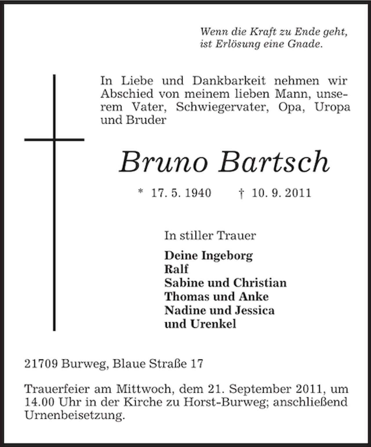 <p>Wenn die Kraft zu Ende geht,<br />ist Erlösung eine Gnade.</p><p>In Liebe und Dankbarkeit nehmen wir<br />Abschied von meinem lieben Mann, unserem Vater, Schwiegervater, Opa, Uropa<br />und Bruder</p><p>Bruno Bartsch<br />* 17. 5. 1940</p><p>† 10. 9. 2011</p><p>In stiller Trauer<br />Deine Ingeborg<br />Ralf<br />Sabine und Christian<br />Thomas und Anke<br />Nadine und Jessica<br />und Urenkel<br />21709 Burweg, Blaue Straße 17<br />Trauerfeier am Mittwoch, dem 21. September 2011, um<br />14.00 Uhr in der Kirche zu Horst-Burweg; anschließend<br />Urnenbeisetzung.</p>