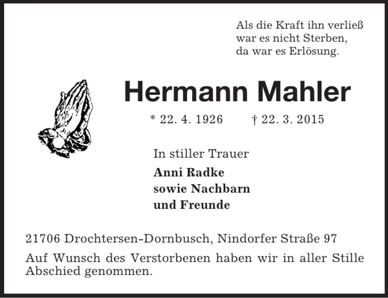 <p>Als die Kraft ihn verließ<br />war es nicht Sterben,<br />da war es Erlösung.<br />Hermann Mahler<br />* 22. 4. 1926 † 22. 3. 2015<br />In stiller Trauer<br />Anni Radke<br />sowie Nachbarn<br />und Freunde<br />21706 Drochtersen-Dornbusch, Nindorfer Straße 97<br />Auf Wunsch des Verstorbenen haben wir in aller Stille Abschied genommen.</p>