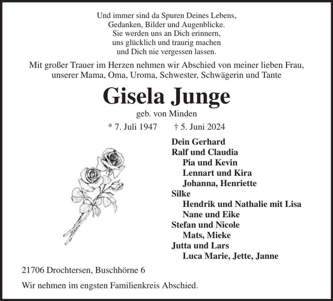 <p>Und immer sind da Spuren Deines Lebens,<br />Gedanken, Bilder und Augenblicke.<br />Sie werden uns an Dich erinnern,<br />uns glücklich und traurig machen<br />und Dich nie vergessen lassen.<br />Mit großer Trauer im Herzen nehmen wir Abschied von meiner lieben Frau,<br />unserer Mama, Oma, Uroma, Schwester, Schwägerin und Tante<br />Gisela Junge<br />geb. von Minden<br />* 7. Juli 1947 † 5. Juni 2024<br />Dein Gerhard<br />Ralf und Claudia<br />Pia und Kevin<br />Lennart und Kira<br />Johanna, Henriette<br />Silke<br />Hendrik und Nathalie mit Lisa<br />Nane und Eike<br />Stefan und Nicole<br />Mats, Mieke<br />Jutta und Lars<br />Luca Marie, Jette, Janne<br />21706 Drochtersen, Buschhörne 6<br />Wir nehmen im engsten Familienkreis Abschied.</p>