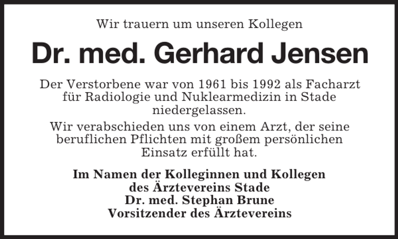 <p>Wir trauern um unseren Kollegen</p><p>Dr. med. Gerhard Jensen<br />Der Verstorbene war von 1961 bis 1992 als Facharzt<br />für Radiologie und Nuklearmedizin in Stade<br />niedergelassen.<br />Wir verabschieden uns von einem Arzt, der seine<br />beruflichen Pflichten mit großem persönlichen<br />Einsatz erfüllt hat.<br />Im Namen der Kolleginnen und Kollegen<br />des Ärztevereins Stade<br />Dr. med. Stephan Brune<br />Vorsitzender des Ärztevereins</p>