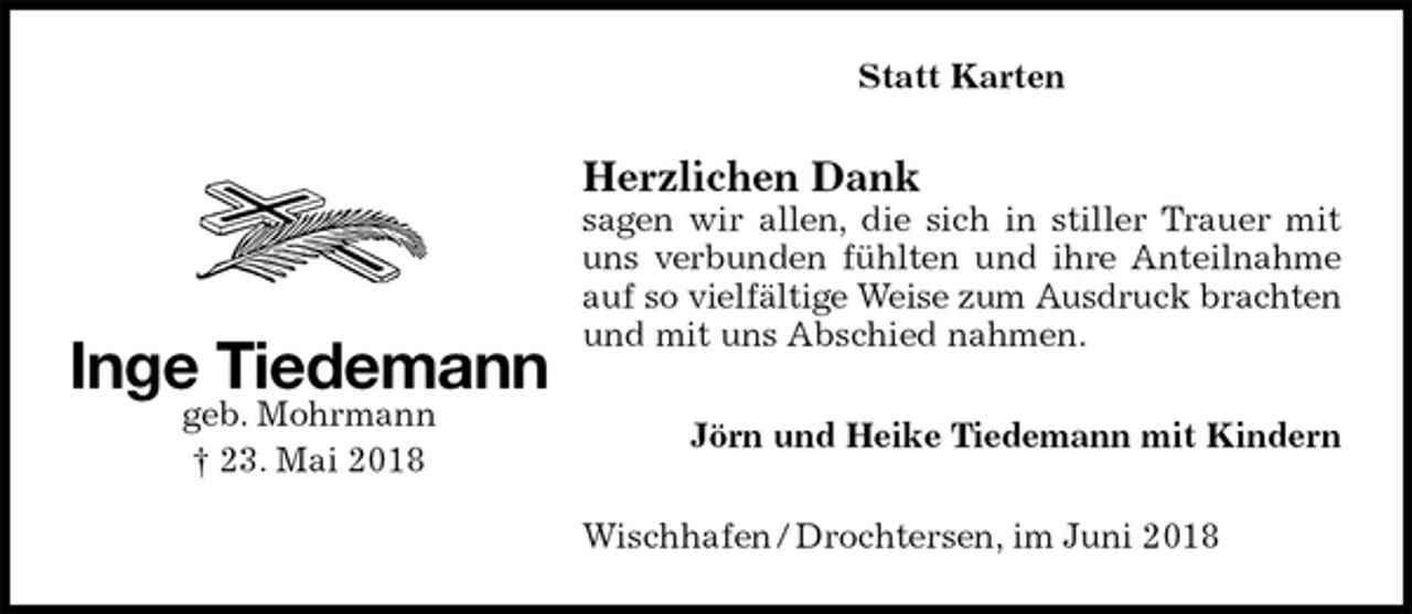 <p>Statt Karten<br />Herzlichen Dank<br />sagen wir allen, die sich in stiller Trauer mit uns verbunden fühlten und ihre Anteilnahme auf so vielfältige Weise zum Ausdruck brachten<br />und mit uns Abschied nahmen.<br />Jörn und Heike Tiedemann mit Kindern<br />Wischhafen / Drochtersen, im Juni 2018<br />Inge Tiedemann<br />geb. Mohrmann<br />† 23. Mai 2018</p>