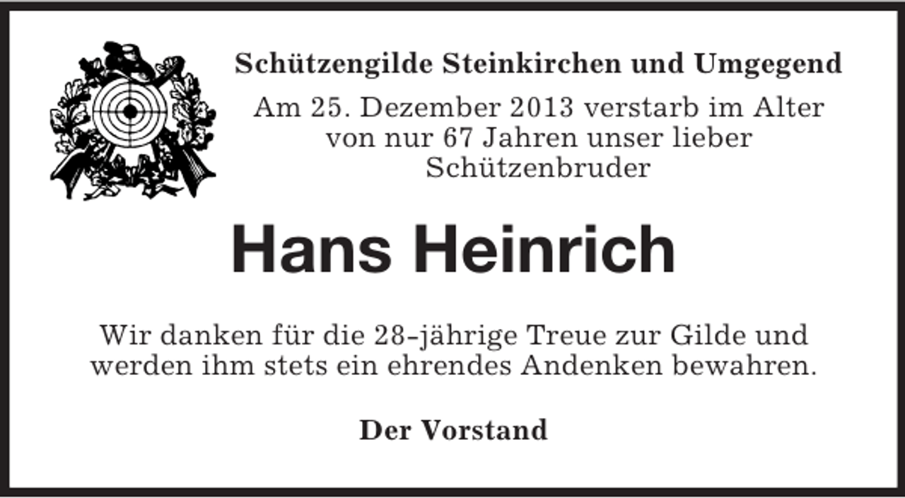 <p>Schützengilde Steinkirchen und Umgegend<br />Am 25. Dezember 2013 verstarb im Alter von nur 67 Jahren unser lieber<br />Schützenbruder<br />Hans Heinrich<br />Wir danken für die 28-jährige Treue zur Gilde und<br />werden ihm stets ein ehrendes Andenken bewahren.<br />Der Vorstand</p>