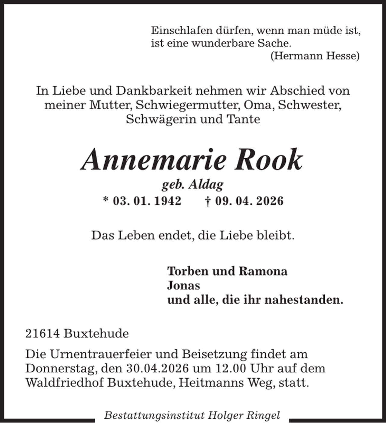 <p>Einschlafen dürfen, wenn man müde ist,<br />ist eine wunderbare Sache.<br />(Hermann Hesse)<br />In Liebe und Dankbarkeit nehmen wir Abschied von<br />meiner Mutter, Schwiegermutter, Oma, Schwester,<br />Schwägerin und Tante<br />Annemarie Rook<br />geb. Aldag<br />* 03. 01. 1942 † 09. 04. 2026<br />Das Leben endet, die Liebe bleibt.<br />Torben und Ramona<br />Jonas<br />und alle, die ihr nahestanden.<br />21614 Buxtehude<br />Die Urnentrauerfeier und Beisetzung findet am<br />Donnerstag, den 30.04.2026 um 12.00 Uhr auf dem<br />Waldfriedhof Buxtehude, Heitmanns Weg, statt.<br />Bestattungsinstitut Holger Ringel</p>