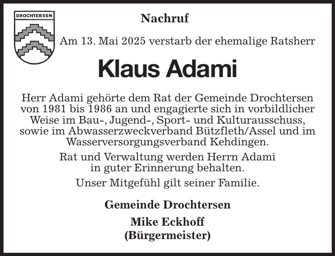<p>Nachruf</p><p>Am 13. Mai 2025 verstarb der ehemalige Ratsherr<br />Klaus Adami<br />Herr Adami gehörte dem Rat der Gemeinde Drochtersen von 1981 bis 1986 an und engagierte sich in vorbildlicher Weise im Bau-, Jugend-, Sport- und Kulturausschuss,<br />sowie im Abwasserzweckverband Bützfleth/Assel und im Wasserversorgungsverband Kehdingen.<br />Rat und Verwaltung werden Herrn Adami<br />in guter Erinnerung behalten.<br />Unser Mitgefühl gilt seiner Familie.<br />Gemeinde Drochtersen<br />Mike Eckhoff<br />(Bürgermeister)</p>