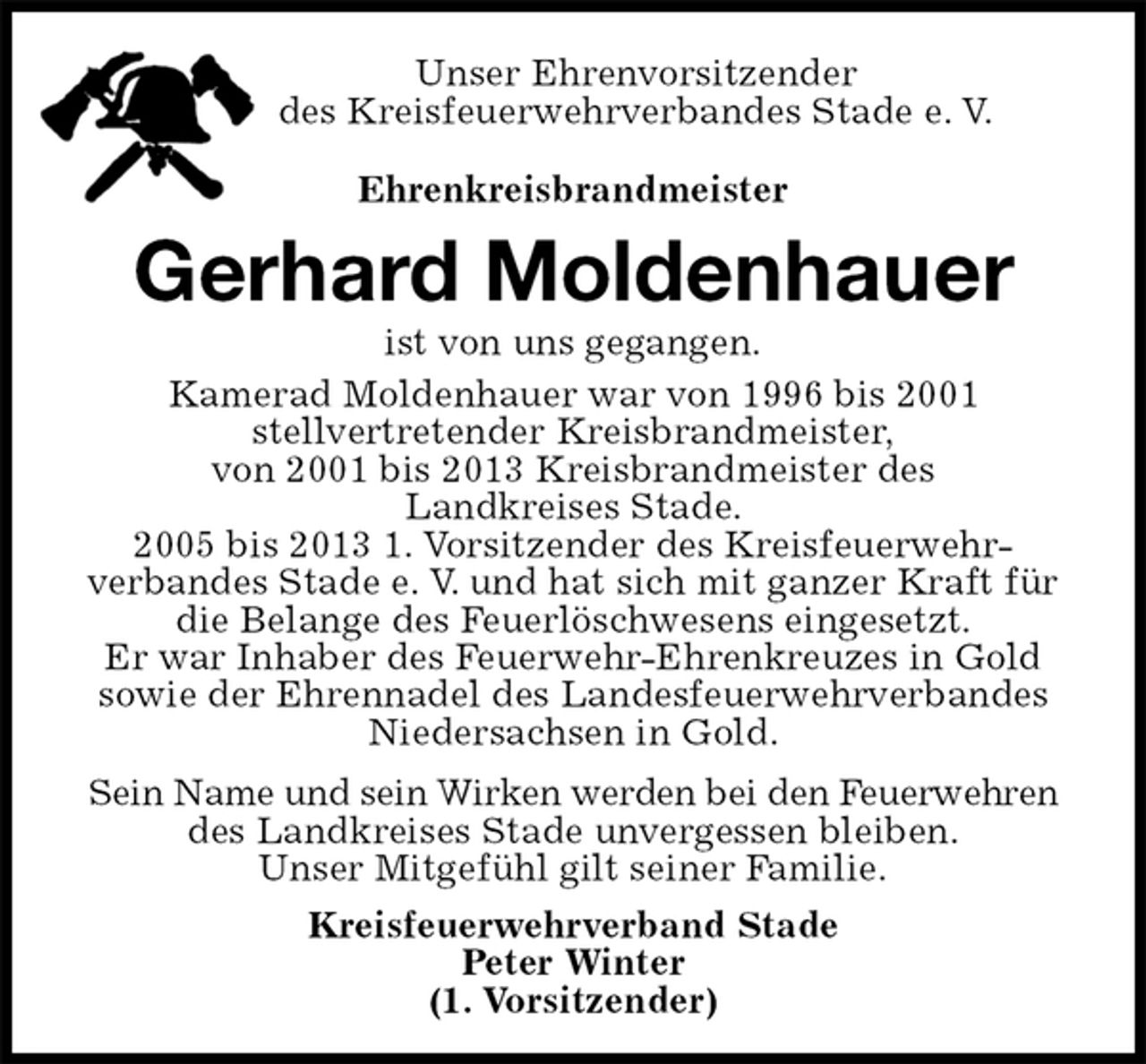 <p>Unser Ehrenvorsitzender<br />des Kreisfeuerwehrverbandes Stade e. V.<br />Ehrenkreisbrandmeister<br />Gerhard Moldenhauer<br />ist von uns gegangen.<br />Kamerad Moldenhauer war von 1996 bis 2001<br />stellvertretender Kreisbrandmeister,<br />von 2001 bis 2013 Kreisbrandmeister des<br />Landkreises Stade.<br />2005 bis 2013 1. Vorsitzender des Kreisfeuerwehr-<br />verbandes Stade e. V. und hat sich mit ganzer Kraft für die Belange des Feuerlöschwesens eingesetzt.<br />Er war Inhaber des Feuerwehr-Ehrenkreuzes in Gold sowie der Ehrennadel des Landesfeuerwehrverbandes Niedersachsen in Gold.<br />Sein Name und sein Wirken werden bei den Feuerwehren des Landkreises Stade unvergessen bleiben.<br />Unser Mitgefühl gilt seiner Familie.<br />Kreisfeuerwehrverband Stade<br />Peter Winter<br />(1. Vorsitzender)</p>