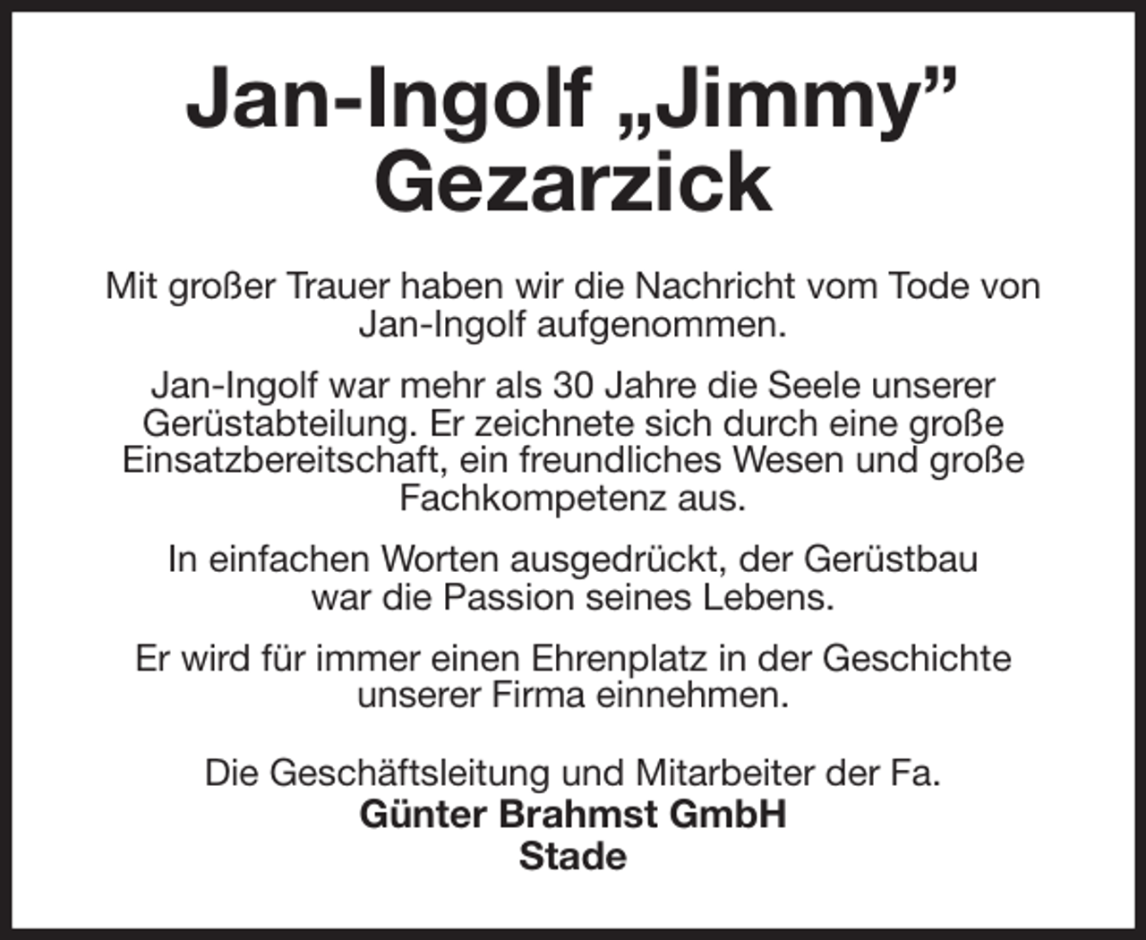 <p>Jan-Ingolf „Jimmy”<br />Gezarzick<br />Mit großer Trauer haben wir die Nachricht vom Tode von Jan-Ingolf aufgenommen.<br />Jan-Ingolf war mehr als 30 Jahre die Seele unserer<br />Gerüstabteilung. Er zeichnete sich durch eine große<br />Einsatzbereitschaft, ein freundliches Wesen und große Fachkompetenz aus.<br />In einfachen Worten ausgedrückt, der Gerüstbau<br />war die Passion seines Lebens.<br />Er wird für immer einen Ehrenplatz in der Geschichte<br />unserer Firma einnehmen.<br />Die Geschäftsleitung und Mitarbeiter der Fa.<br />Günter Brahmst GmbH<br />Stade</p>