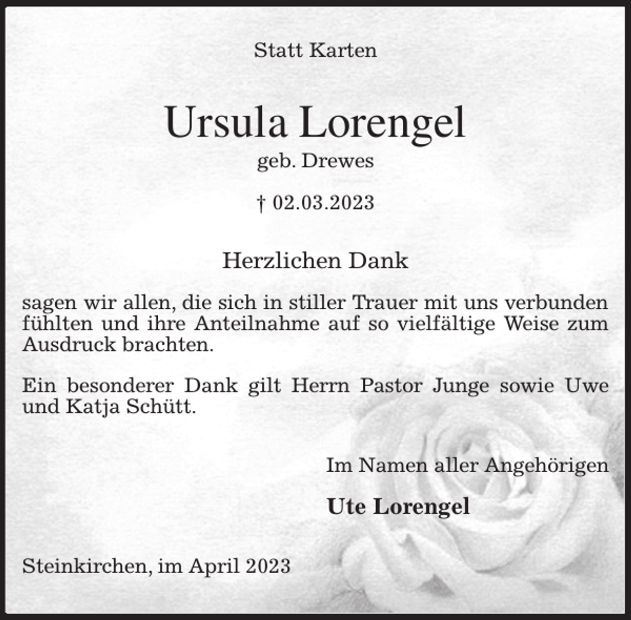 <p>Statt Karten<br />Ursula Lorengel<br />geb. Drewes<br />† 02.03.2023<br />Herzlichen Dank</p><p>sagen wir allen, die sich in stiller Trauer mit uns verbunden fühlten und ihre Anteilnahme auf so vielfältige Weise zum Ausdruck brachten.</p><p>Ein besonderer Dank gilt Herrn Pastor Junge sowie Uwe und Katja Schütt.<br />Im Namen aller Angehörigen</p><p>Ute Lorengel<br />Steinkirchen, im April 2023</p>