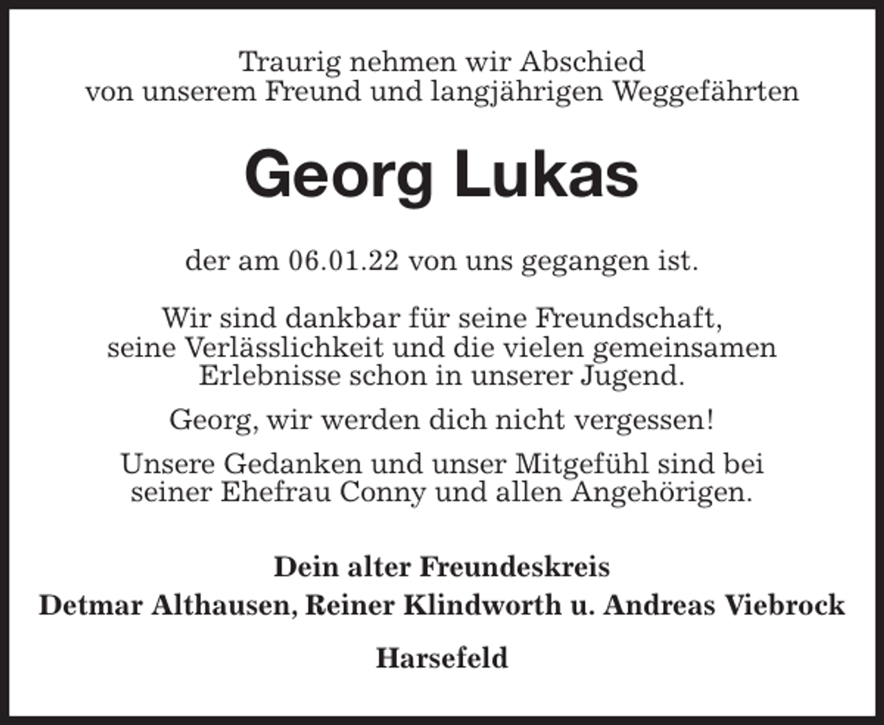 <p>Traurig nehmen wir Abschied<br />von unserem Freund und langjährigen Weggefährten<br />Georg Lukas<br />der am 06.01.22 von uns gegangen ist.</p>
<p>Wir sind dankbar für seine Freundschaft,<br />seine Verlässlichkeit und die vielen gemeinsamen<br />Erlebnisse schon in unserer Jugend.<br />Georg, wir werden dich nicht vergessen!<br />Unsere Gedanken und unser Mitgefühl sind bei<br />seiner Ehefrau Conny und allen Angehörigen.<br />Dein alter Freundeskreis<br />Detmar Althausen, Reiner Klindworth u. Andreas Viebrock<br />Harsefeld</p>