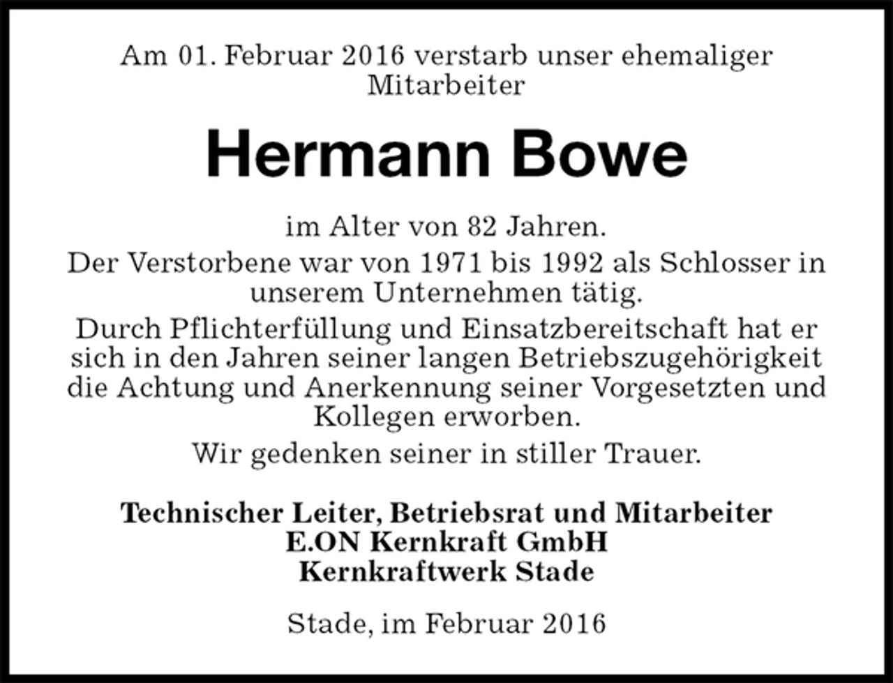 <p>Am 01. Februar 2016 verstarb unser ehemaliger<br />Mitarbeiter<br />Stade, im Februar 2016<br />Hermann Bowe<br />Technischer Leiter, Betriebsrat und Mitarbeiter<br />E.ON Kernkraft GmbH<br />Kernkraftwerk Stade<br />im Alter von 82 Jahren.<br />Der Verstorbene war von 1971 bis 1992 als Schlosser in unserem Unternehmen tätig.<br />Durch Pflichterfüllung und Einsatzbereitschaft hat er sich in den Jahren seiner langen Betriebszugehörigkeit die Achtung und Anerkennung seiner Vorgesetzten und Kollegen erworben.<br />Wir gedenken seiner in stiller Trauer.</p>