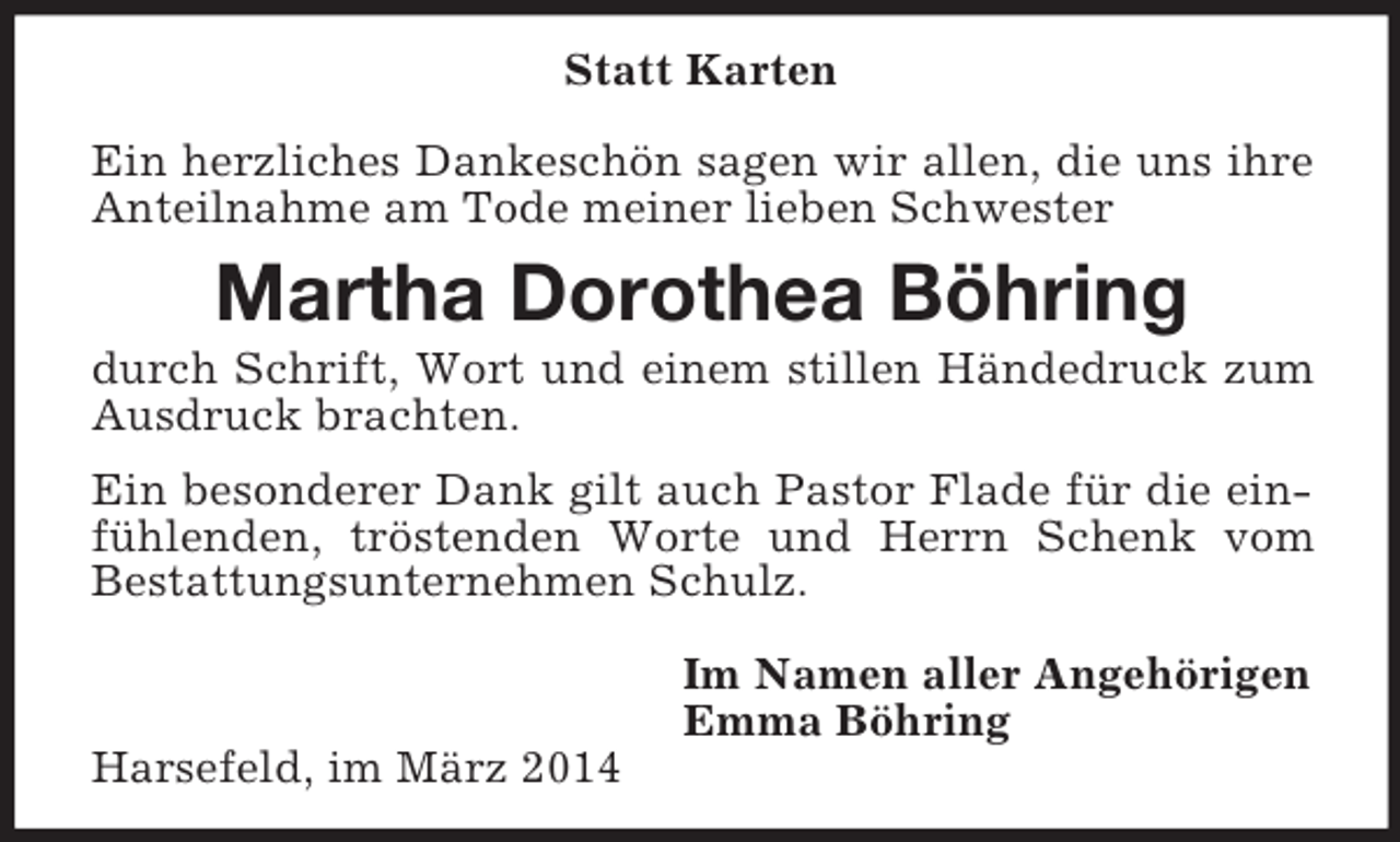 <p>Statt Karten</p><p>Ein herzliches Dankeschön sagen wir allen, die uns ihre Anteilnahme am Tode meiner lieben Schwester<br />Martha Dorothea Böhring<br />durch Schrift, Wort und einem stillen Händedruck zum Ausdruck brachten.</p><p>Ein besonderer Dank gilt auch Pastor Flade für die einfühlenden, tröstenden Worte und Herrn Schenk vom Bestattungsunternehmen Schulz.</p><p>Im Namen aller Angehörigen<br />Emma Böhring<br />Harsefeld, im März 2014</p>