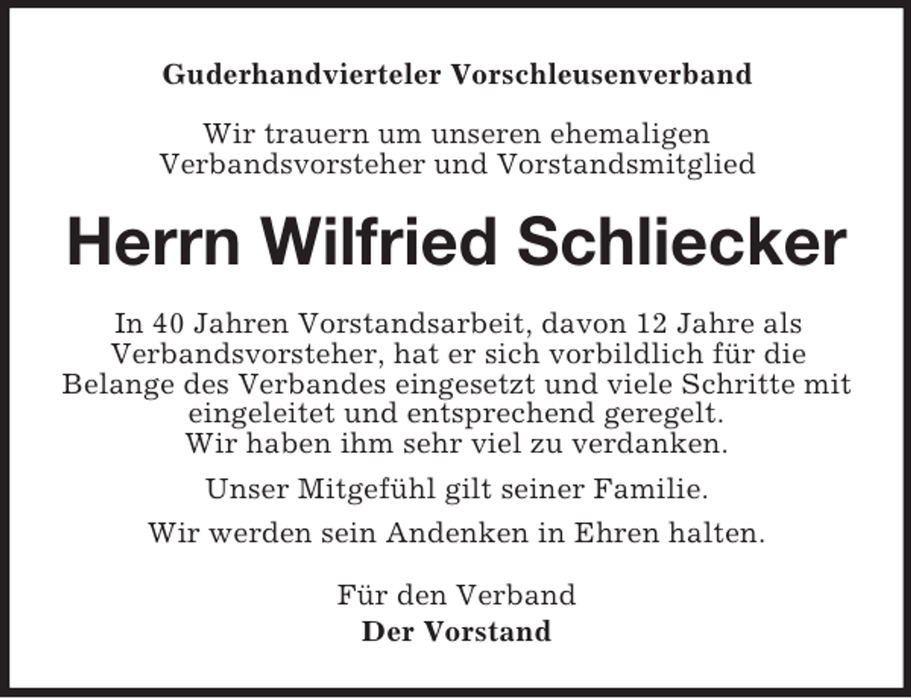 <p>Guderhandvierteler Vorschleusenverband<br />Wir trauern um unseren ehemaligen<br />Verbandsvorsteher und Vorstandsmitglied<br />Herrn Wilfried Schliecker<br />In 40 Jahren Vorstandsarbeit, davon 12 Jahre als<br />Verbandsvorsteher, hat er sich vorbildlich für die<br />Belange des Verbandes eingesetzt und viele Schritte mit eingeleitet und entsprechend geregelt.<br />Wir haben ihm sehr viel zu verdanken.<br />Unser Mitgefühl gilt seiner Familie.<br />Wir werden sein Andenken in Ehren halten.<br />Für den Verband<br />Der Vorstand</p>