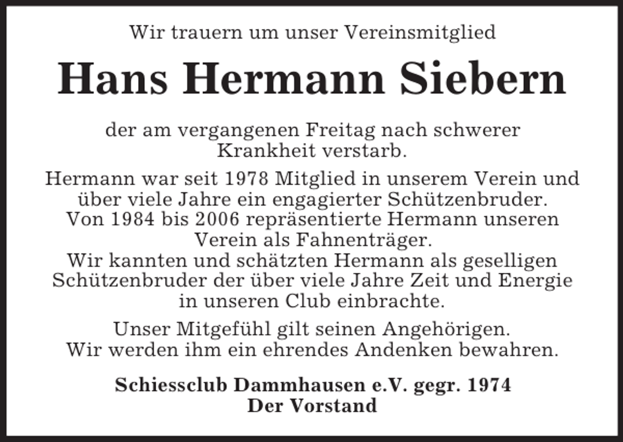<p>Wir trauern um unser Vereinsmitglied</p><p>Hans Hermann Siebern<br />der am vergangenen Freitag nach schwerer<br />Krankheit verstarb.<br />Hermann war seit 1978 Mitglied in unserem Verein und<br />über viele Jahre ein engagierter Schützenbruder.<br />Von 1984 bis 2006 repräsentierte Hermann unseren<br />Verein als Fahnenträger.<br />Wir kannten und schätzten Hermann als geselligen<br />Schützenbruder der über viele Jahre Zeit und Energie<br />in unseren Club einbrachte.<br />Unser Mitgefühl gilt seinen Angehörigen.<br />Wir werden ihm ein ehrendes Andenken bewahren.<br />Schiessclub Dammhausen e.V. gegr. 1974<br />Der Vorstand</p>