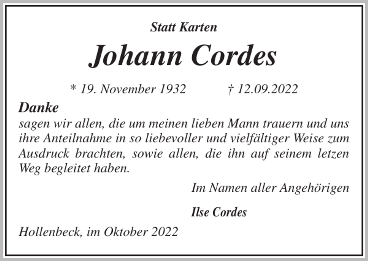 <p>Statt Karten<br />Johann Cordes<br />* 19. November 1932 † 12.09.2022<br />Danke<br />sagen wir allen, die um meinen lieben Mann trauern und uns ihre Anteilnahme in so liebevoller und vielfältiger Weise zum Ausdruck brachten, sowie allen, die ihn auf seinem letzen Weg begleitet haben.<br />Im Namen aller Angehörigen</p><p>Ilse Cordes<br />Hollenbeck, im Oktober 2022</p>