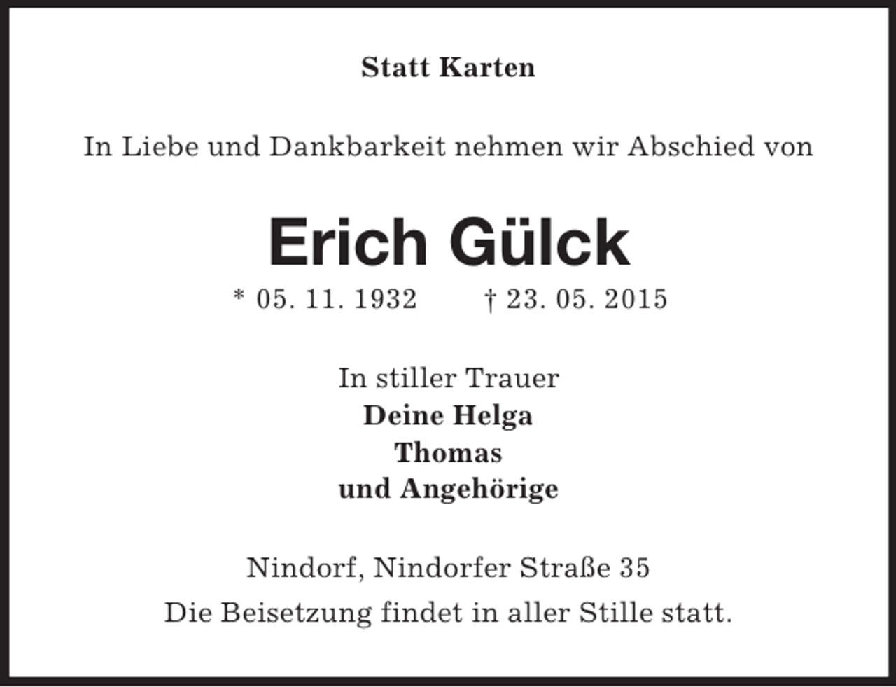 <p>Statt Karten<br />In Liebe und Dankbarkeit nehmen wir Abschied von<br />Erich Gülck<br />* 05. 11. 1932 † 23. 05. 2015<br />In stiller Trauer<br />Deine Helga<br />Thomas<br />und Angehörige<br />Nindorf, Nindorfer Straße 35<br />Die Beisetzung findet in aller Stille statt.</p>
