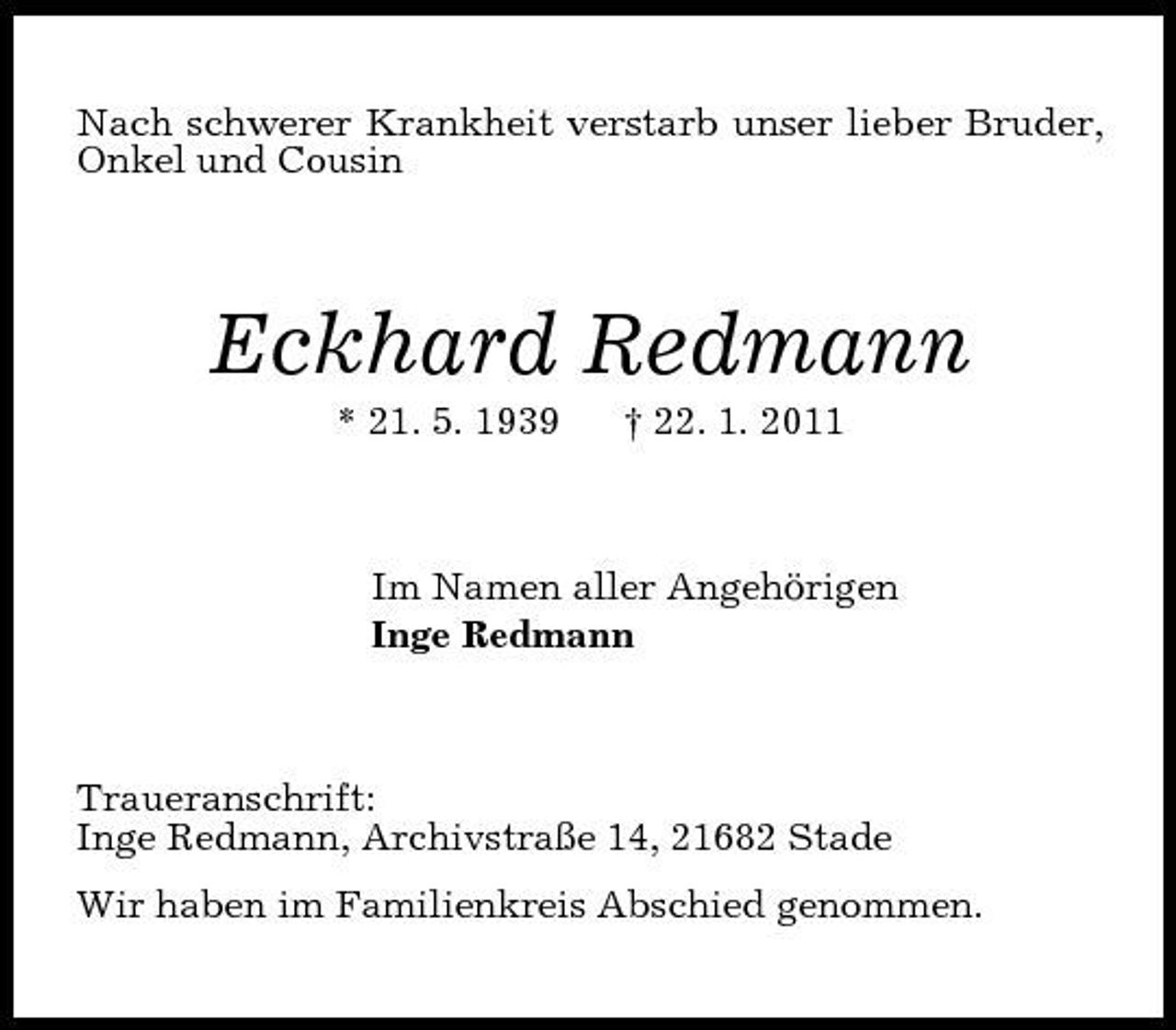<p>Nach schwerer Krankheit verstarb unser lieber Bruder, Onkel und Cousin<br />Eckhard Redmann<br />* 21. 5. 1939 † 22. 1. 2011<br />Im Namen aller Angehörigen<br />Inge Redmann<br />Traueranschrift:<br />Inge Redmann, Archivstraße 14, 21682 Stade<br />Wir haben im Familienkreis Abschied genommen.</p>