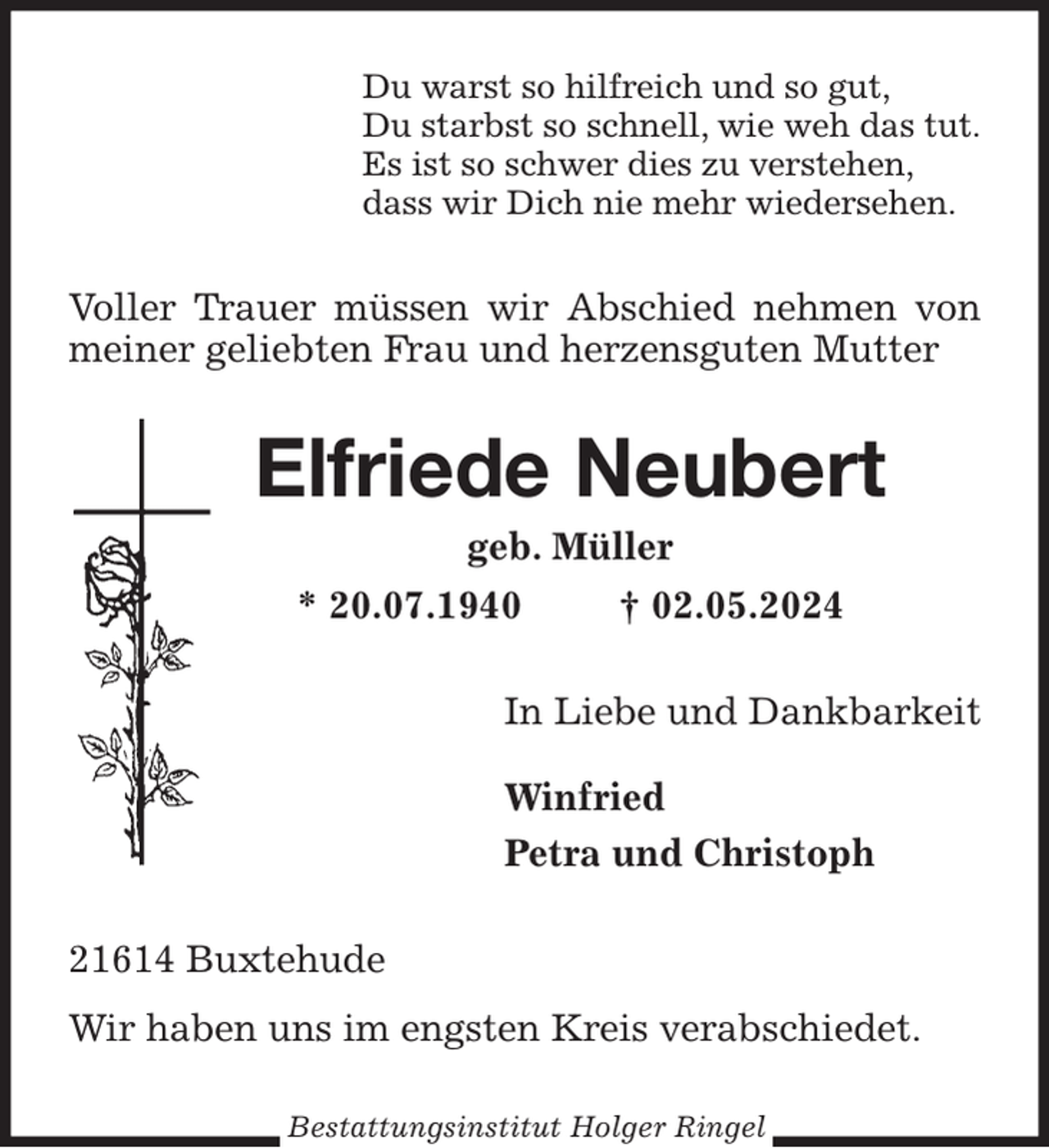 <p>Du warst so hilfreich und so gut,<br />Du starbst so schnell, wie weh das tut.<br />Es ist so schwer dies zu verstehen,<br />dass wir Dich nie mehr wiedersehen.<br />Voller Trauer müssen wir Abschied nehmen von meiner geliebten Frau und herzensguten Mutter<br />Elfriede Neubert<br />geb. Müller<br />* 20.07.1940 † 02.05.2024<br />In Liebe und Dankbarkeit</p><p>Winfried<br />Petra und Christoph<br />21614 Buxtehude<br />Wir haben uns im engsten Kreis verabschiedet.<br />Bestattungsinstitut Holger Ringel</p>
