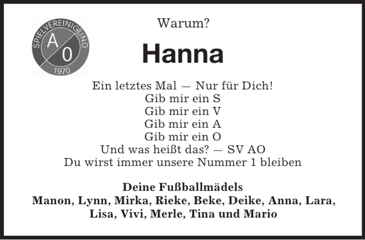 <p>Warum?</p>
<p>Hanna<br />Ein letztes Mal — Nur für Dich!<br />Gib mir ein S<br />Gib mir ein V<br />Gib mir ein A<br />Gib mir ein O<br />Und was heißt das? — SV AO<br />Du wirst immer unsere Nummer 1 bleiben<br />Deine Fußballmädels<br />Manon, Lynn, Mirka, Rieke, Beke, Deike, Anna, Lara,<br />Lisa, Vivi, Merle, Tina und Mario</p>