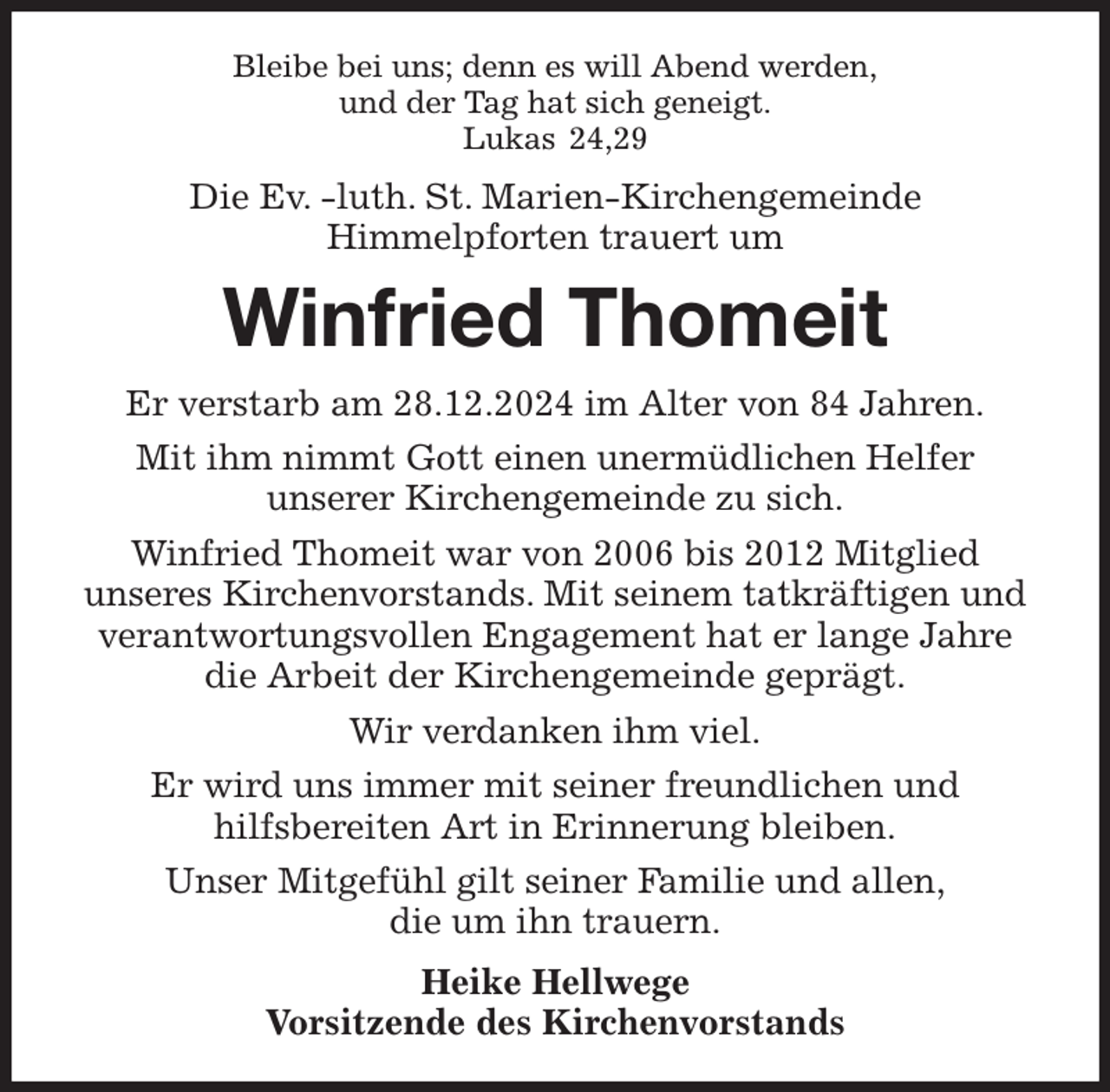 <p>Bleibe bei uns; denn es will Abend werden,<br />und der Tag hat sich geneigt.<br />Lukas 24,29<br />Die Ev. -luth. St. Marien-Kirchengemeinde<br />Himmelpforten trauert um<br />Winfried Thomeit<br />Er verstarb am 28.12.2024 im Alter von 84 Jahren.<br />Mit ihm nimmt Gott einen unermüdlichen Helfer<br />unserer Kirchengemeinde zu sich.<br />Winfried Thomeit war von 2006 bis 2012 Mitglied<br />unseres Kirchenvorstands. Mit seinem tatkräftigen und verantwortungsvollen Engagement hat er lange Jahre die Arbeit der Kirchengemeinde geprägt.<br />Wir verdanken ihm viel.<br />Er wird uns immer mit seiner freundlichen und<br />hilfsbereiten Art in Erinnerung bleiben.<br />Unser Mitgefühl gilt seiner Familie und allen,<br />die um ihn trauern.<br />Heike Hellwege<br />Vorsitzende des Kirchenvorstands</p>