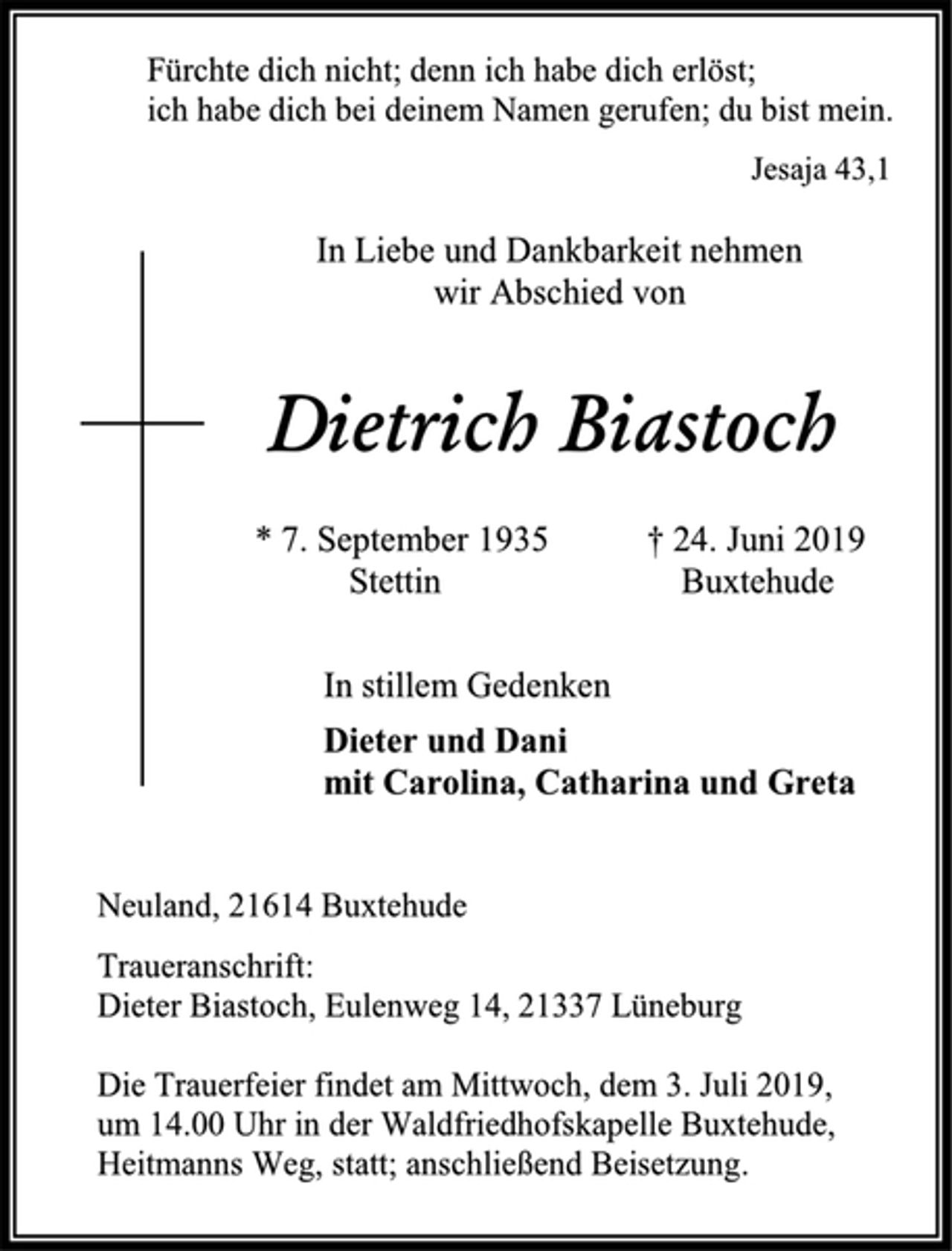 <p>Fürchte dich nicht; denn ich habe dich erlöst;<br />ich habe dich bei deinem Namen gerufen; du bist mein.<br />Jesaja 43,1<br />In Liebe und Dankbarkeit nehmen<br />wir Abschied von<br />Dietrich Biastoch<br />* 7. September 1935 † 24. Juni 2019<br />Stettin Buxtehude<br />In stillem Gedenken<br />Dieter und Dani<br />mit Carolina, Catharina und Greta<br />Neuland, 21614 Buxtehude<br />Traueranschrift:<br />Dieter Biastoch, Eulenweg 14, 21337 Lüneburg<br />Die Trauerfeier findet am Mittwoch, dem 3. Juli 2019,<br />um 14.00 Uhr in der Waldfriedhofskapelle Buxtehude,<br />Heitmanns Weg, statt; anschließend Beisetzung.</p>