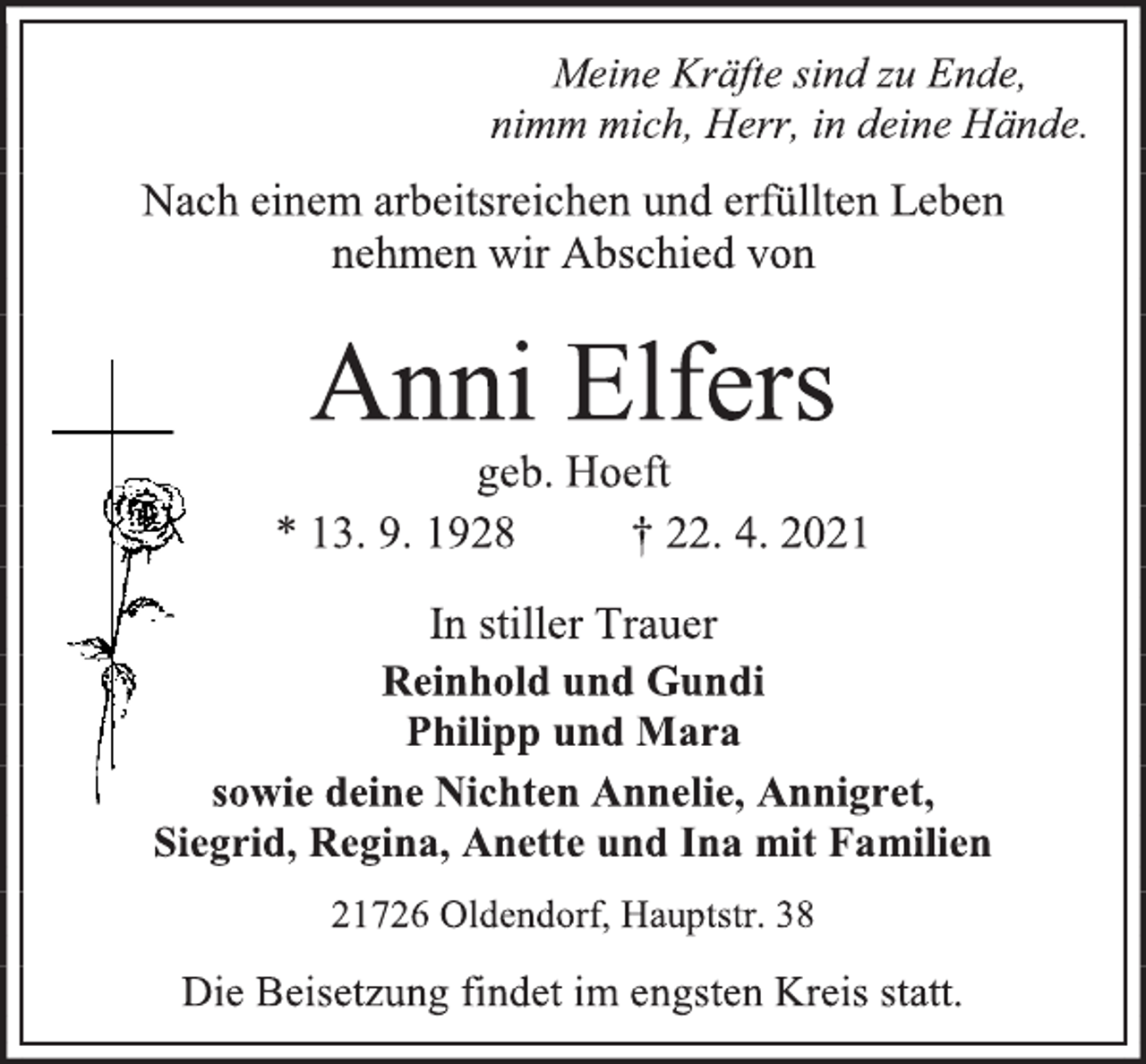 <p>Meine Kräfte sind zu Ende,</p>
<p>nimm mich, Herr, in deine Hände.</p>
<p>Nach einem arbeitsreichen und erfüllten Leben</p>
<p>nehmen wir Abschied von</p>
<p>Anni Elfers</p>
<p>geb. Hoeft</p>
<p>* 13. 9. 1928 † 22. 4. 2021</p>
<p>In stiller Trauer</p>
<p>Reinhold und Gundi</p>
<p>Philipp und Mara</p>
<p>sowie deine Nichten Annelie, Annigret,</p>
<p>Siegrid, Regina, Anette und Ina mit Familien</p>
<p>21726 Oldendorf, Hauptstr. 38</p>
<p>Die Beisetzung findet im engsten Kreis statt.</p>