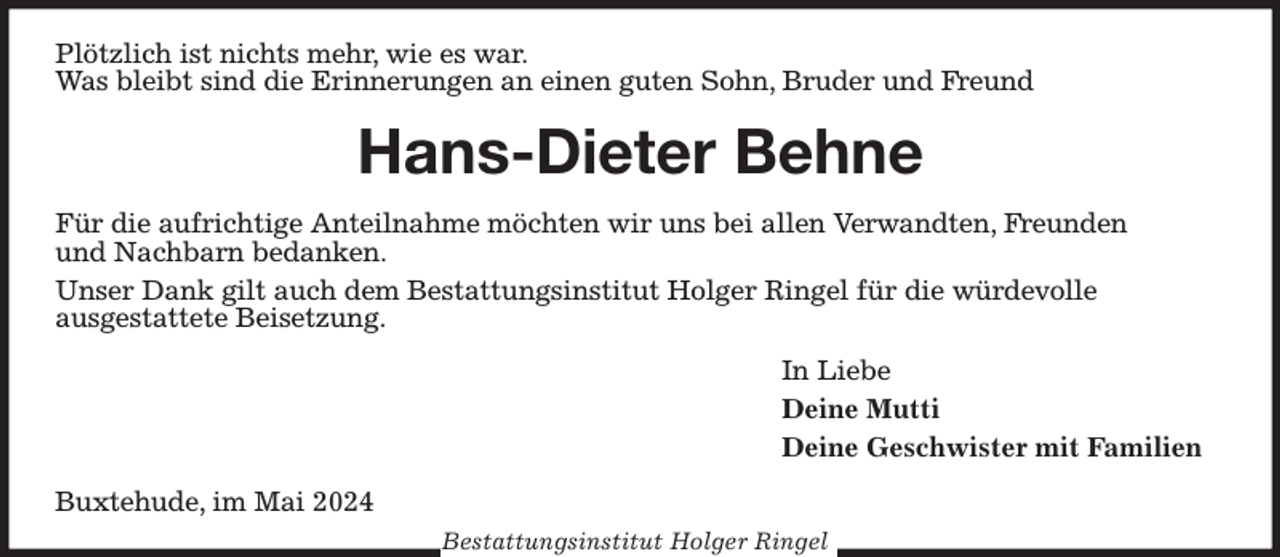 <p>Plötzlich ist nichts mehr, wie es war.<br />Was bleibt sind die Erinnerungen an einen guten Sohn, Bruder und Freund<br />Hans-Dieter Behne<br />Für die aufrichtige Anteilnahme möchten wir uns bei allen Verwandten, Freunden<br />und Nachbarn bedanken.<br />Unser Dank gilt auch dem Bestattungsinstitut Holger Ringel für die würdevolle<br />ausgestattete Beisetzung.<br />In Liebe<br />Deine Mutti<br />Deine Geschwister mit Familien<br />Buxtehude, im Mai 2024<br />Bestattungsinstitut Holger Ringel</p>