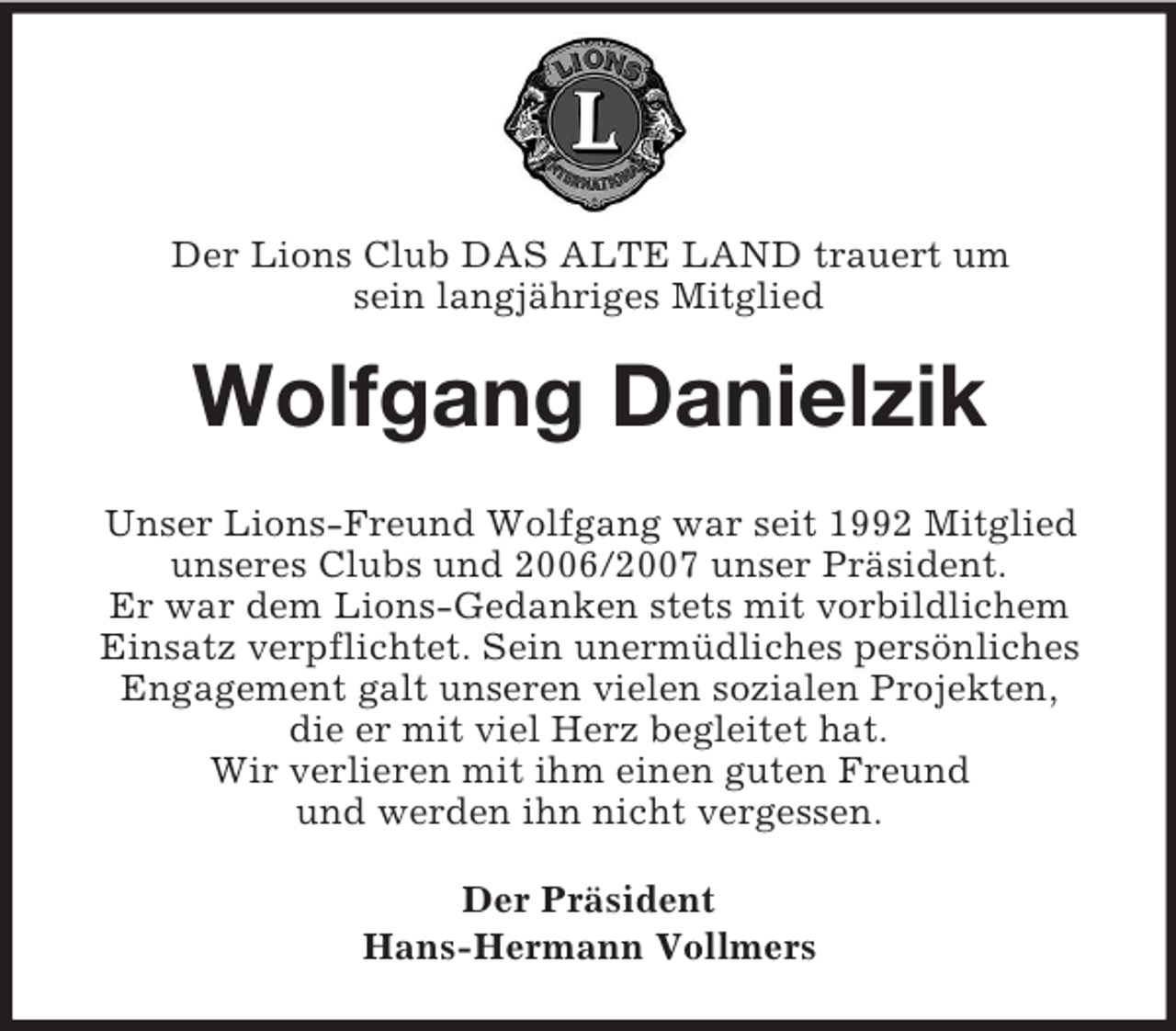 <p>Der Lions Club DAS ALTE LAND trauert um<br />sein langjähriges Mitglied<br />Wolfgang Danielzik<br />Unser Lions-Freund Wolfgang war seit 1992 Mitglied<br />unseres Clubs und 2006/2007 unser Präsident.<br />Er war dem Lions-Gedanken stets mit vorbildlichem<br />Einsatz verpflichtet. Sein unermüdliches persönliches<br />Engagement galt unseren vielen sozialen Projekten,<br />die er mit viel Herz begleitet hat.<br />Wir verlieren mit ihm einen guten Freund<br />und werden ihn nicht vergessen.<br />Der Präsident<br />Hans-Hermann Vollmers</p>