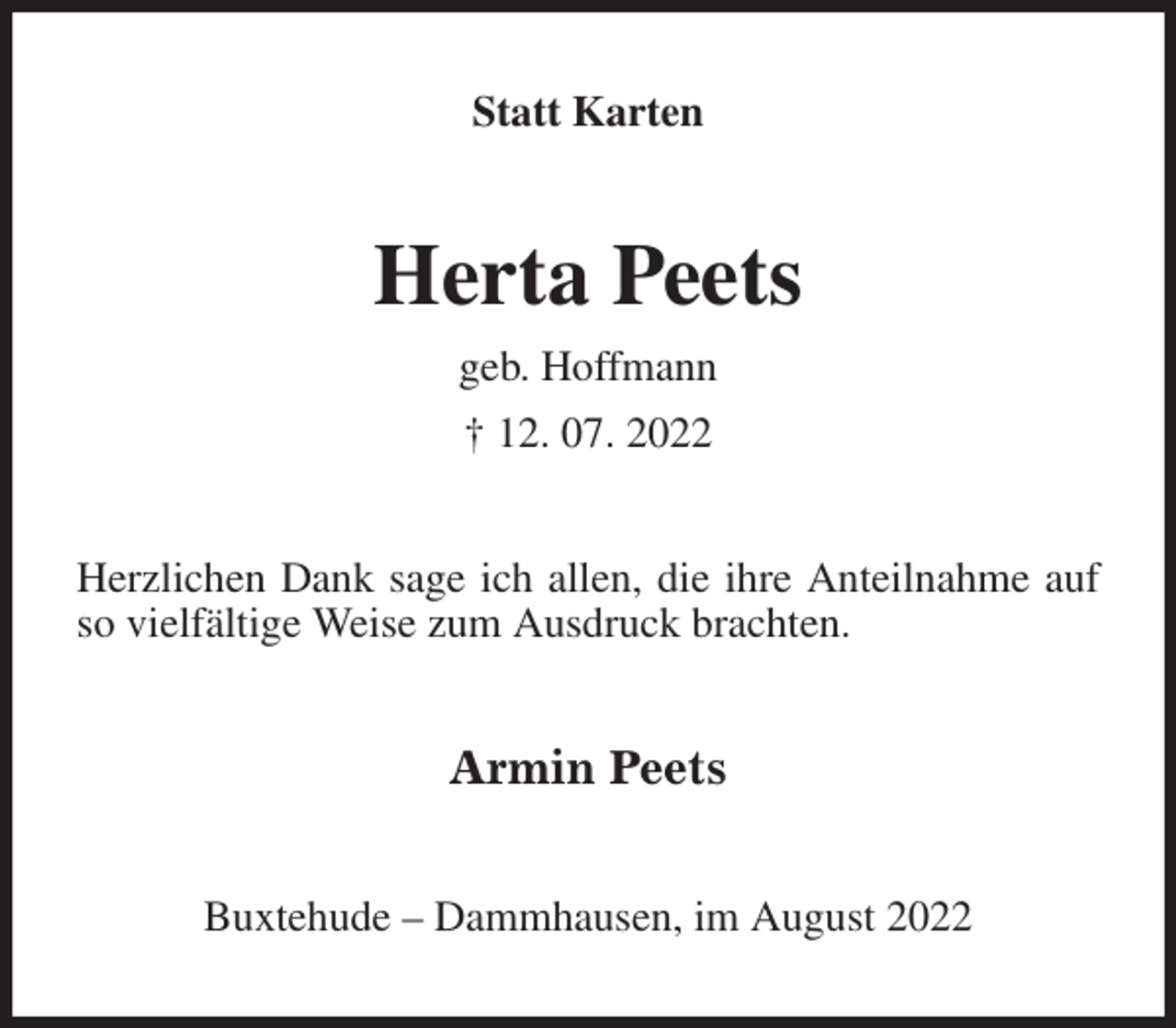 <p>Statt Karten<br />Herta Peets<br />geb. Hoffmann<br />† 12. 07. 2022<br />Herzlichen Dank sage ich allen, die ihre Anteilnahme auf so vielfältige Weise zum Ausdruck brachten.<br />Armin Peets<br />Buxtehude - Dammhausen, im August 2022</p>