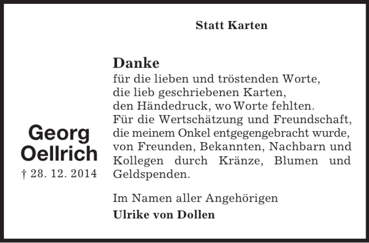<p>Georg<br />Oellrich<br />† 28. 12. 2014<br />Statt Karten<br />Danke<br />für die lieben und tröstenden Worte,<br />die lieb geschriebenen Karten,<br />den Händedruck, wo Worte fehlten.<br />Für die Wertschätzung und Freundschaft,<br />die meinem Onkel entgegengebracht wurde,<br />von Freunden, Bekannten, Nachbarn und<br />Kollegen durch Kränze, Blumen und Geldspenden.</p><p>Im Namen aller Angehörigen<br />Ulrike von Dollen</p>