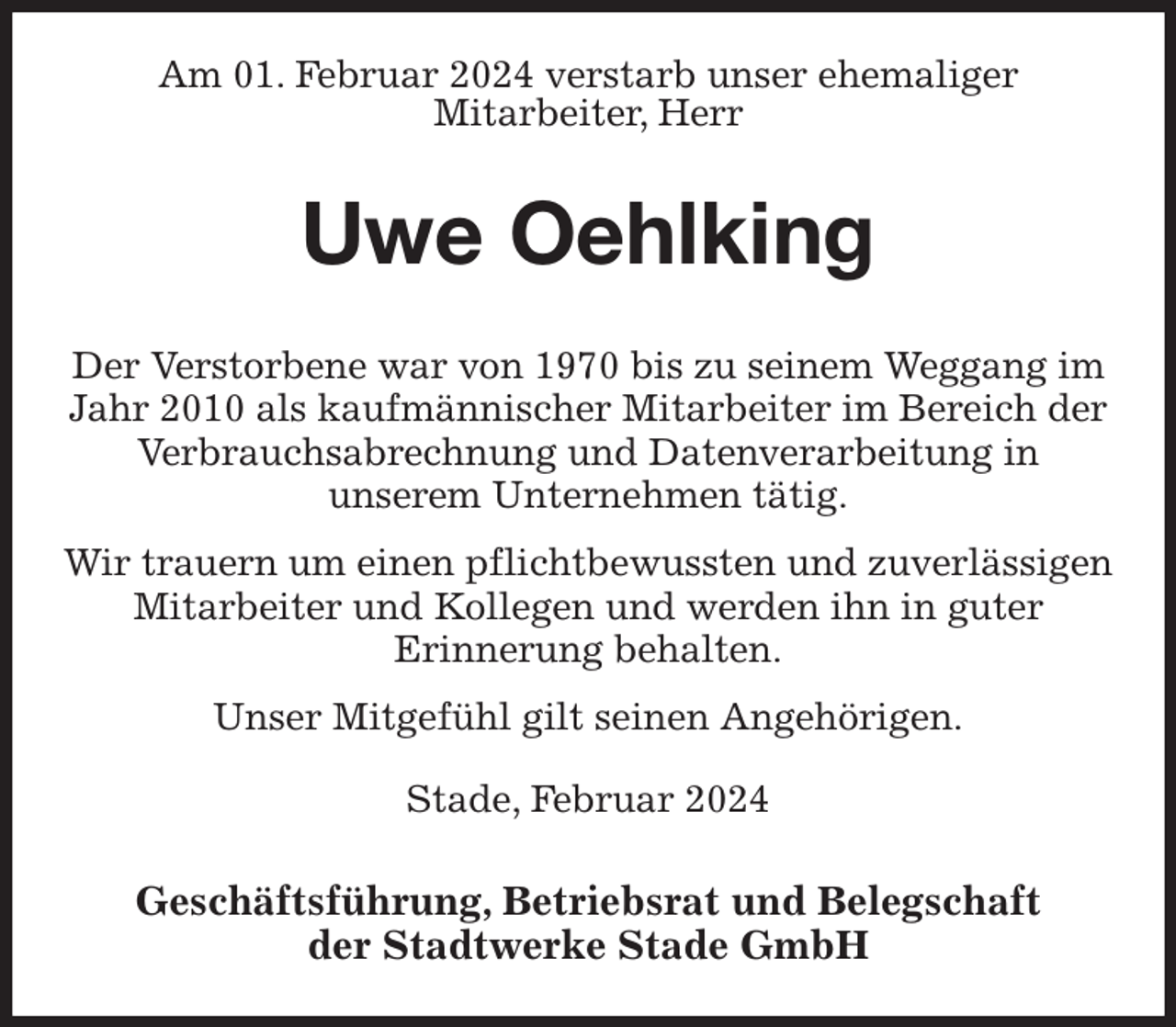 <p>Am 01. Februar 2024 verstarb unser ehemaliger<br />Mitarbeiter, Herr<br />Uwe Oehlking<br />Geschäftsführung, Betriebsrat und Belegschaft<br />der Stadtwerke Stade GmbH<br />Der Verstorbene war von 1970 bis zu seinem Weggang im Jahr 2010 als kaufmännischer Mitarbeiter im Bereich der Verbrauchsabrechnung und Datenverarbeitung in<br />unserem Unternehmen tätig.<br />Wir trauern um einen pflichtbewussten und zuverlässigen Mitarbeiter und Kollegen und werden ihn in guter<br />Erinnerung behalten.<br />Unser Mitgefühl gilt seinen Angehörigen.<br />Stade, Februar 2024</p>
