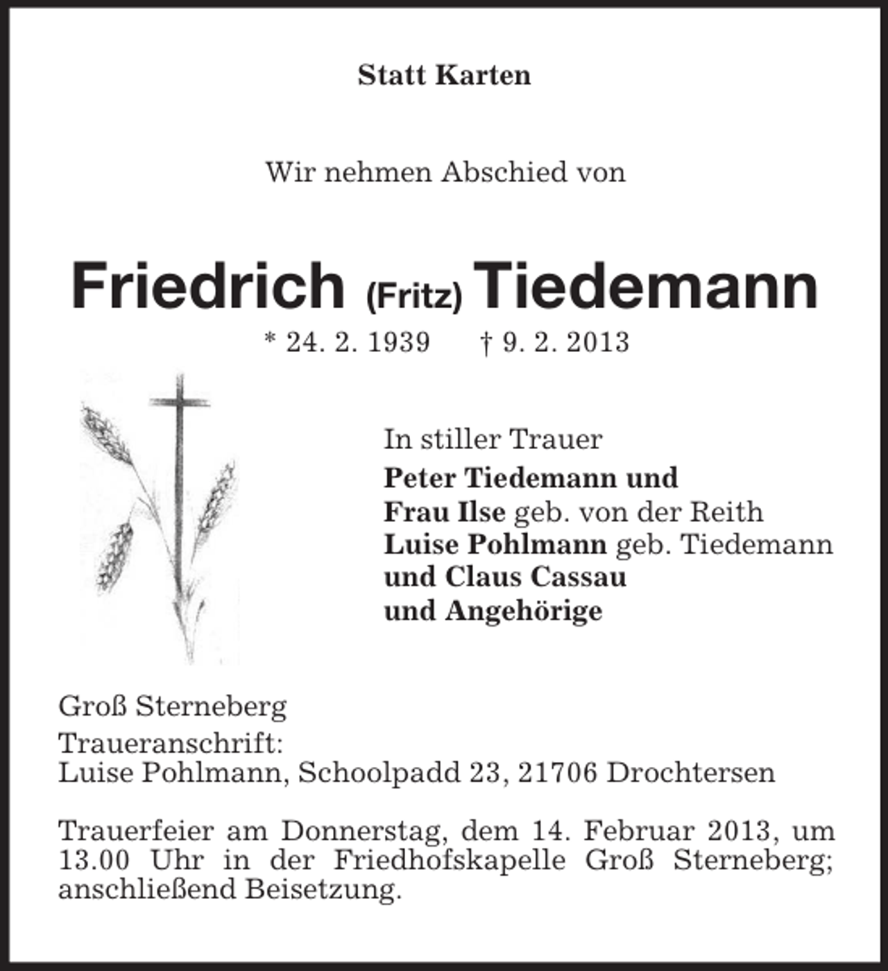 <p>Statt Karten<br />Wir nehmen Abschied von</p><p>Friedrich (Fritz) Tiedemann<br />* 24. 2. 1939</p><p>† 9. 2. 2013</p><p>In stiller Trauer<br />Peter Tiedemann und<br />Frau Ilse geb. von der Reith<br />Luise Pohlmann geb. Tiedemann<br />und Claus Cassau<br />und Angehörige<br />Groß Sterneberg<br />Traueranschrift:<br />Luise Pohlmann, Schoolpadd 23, 21706 Drochtersen<br />Trauerfeier am Donnerstag, dem 14. Februar 2013, um<br />13.00 Uhr in der Friedhofskapelle Groß Sterneberg;<br />anschließend Beisetzung.</p>
