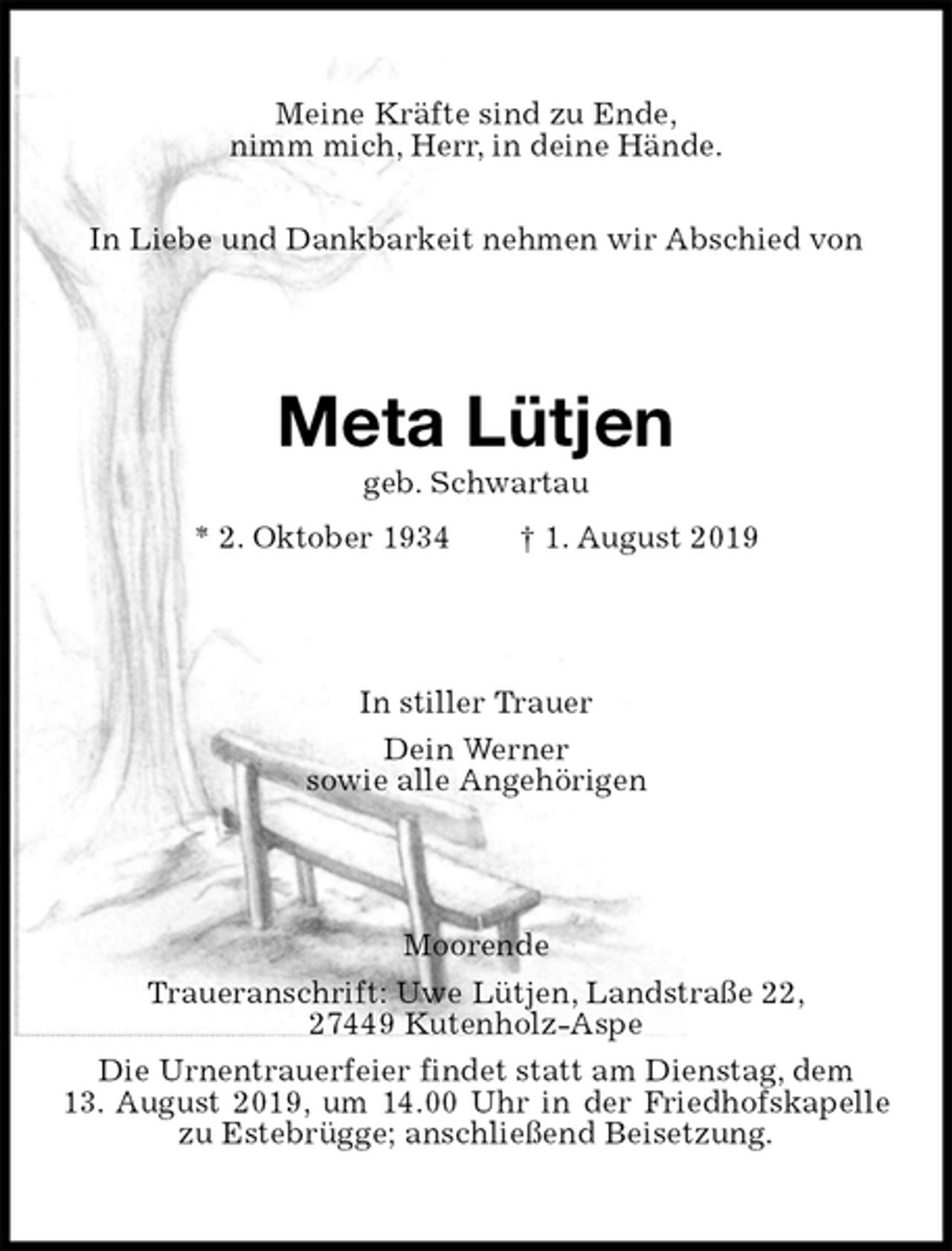 <p>Meine Kräfte sind zu Ende,<br />nimm mich, Herr, in deine Hände.<br />In Liebe und Dankbarkeit nehmen wir Abschied von<br />Meta Lütjen<br />geb. Schwartau<br />* 2. Oktober 1934 † 1. August 2019<br />In stiller Trauer<br />Dein Werner<br />sowie alle Angehörigen<br />Moorende<br />Traueranschrift: Uwe Lütjen, Landstraße 22,<br />27449 Kutenholz-Aspe<br />Die Urnentrauerfeier findet statt am Dienstag, dem<br />13. August 2019, um 14.00 Uhr in der Friedhofskapelle zu Estebrügge; anschließend Beisetzung.</p>