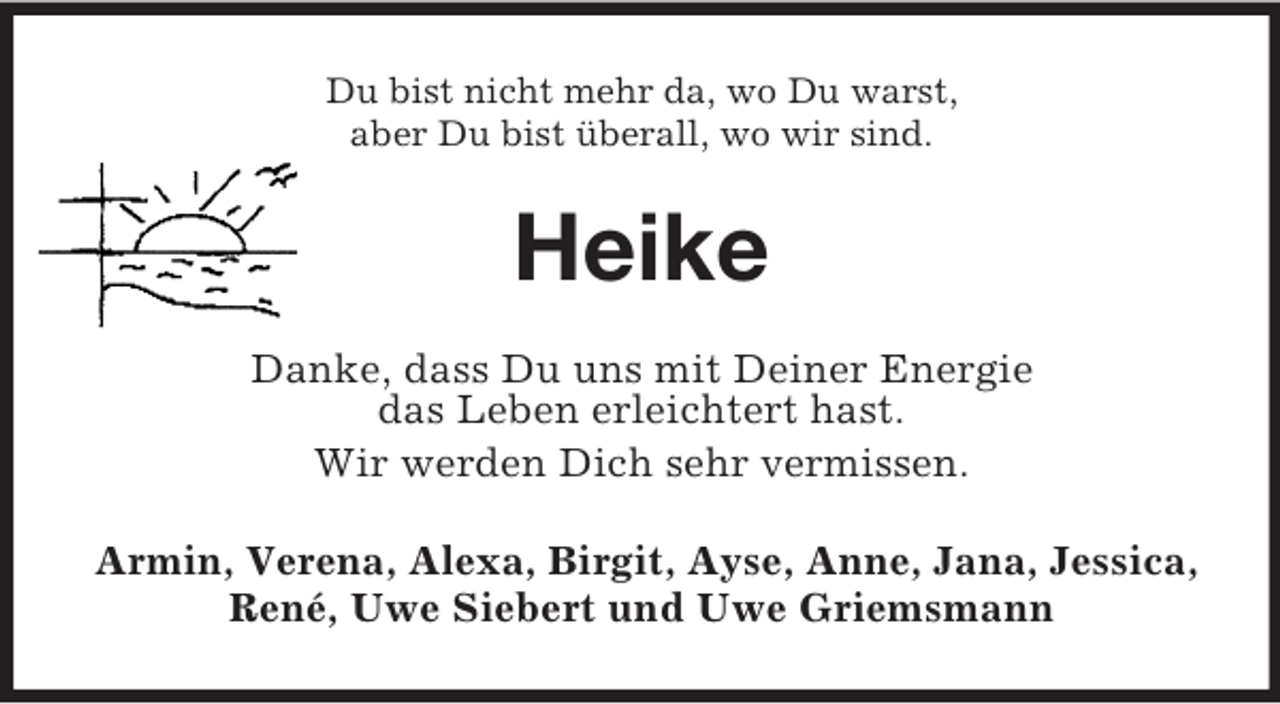 <p>Du bist nicht mehr da, wo Du warst,<br />aber Du bist überall, wo wir sind.<br />Heike<br />Danke, dass Du uns mit Deiner Energie<br />das Leben erleichtert hast.<br />Wir werden Dich sehr vermissen.<br />Armin, Verena, Alexa, Birgit, Ayse, Anne, Jana, Jessica,<br />René, Uwe Siebert und Uwe Griemsmann</p>