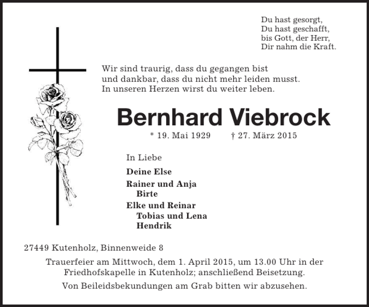 <p>Du hast gesorgt,<br />Du hast geschafft,<br />bis Gott, der Herr,<br />Dir nahm die Kraft.<br />Wir sind traurig, dass du gegangen bist<br />und dankbar, dass du nicht mehr leiden musst.<br />In unseren Herzen wirst du weiter leben.<br />Bernhard Viebrock<br />* 19. Mai 1929 † 27. März 2015<br />In Liebe<br />Deine Else<br />Rainer und Anja<br />Birte<br />Elke und Reinar<br />Tobias und Lena<br />Hendrik<br />27449 Kutenholz, Binnenweide 8<br />Trauerfeier am Mittwoch, dem 1. April 2015, um 13.00 Uhr in der<br />Friedhofskapelle in Kutenholz; anschließend Beisetzung.<br />Von Beileidsbekundungen am Grab bitten wir abzusehen.</p>