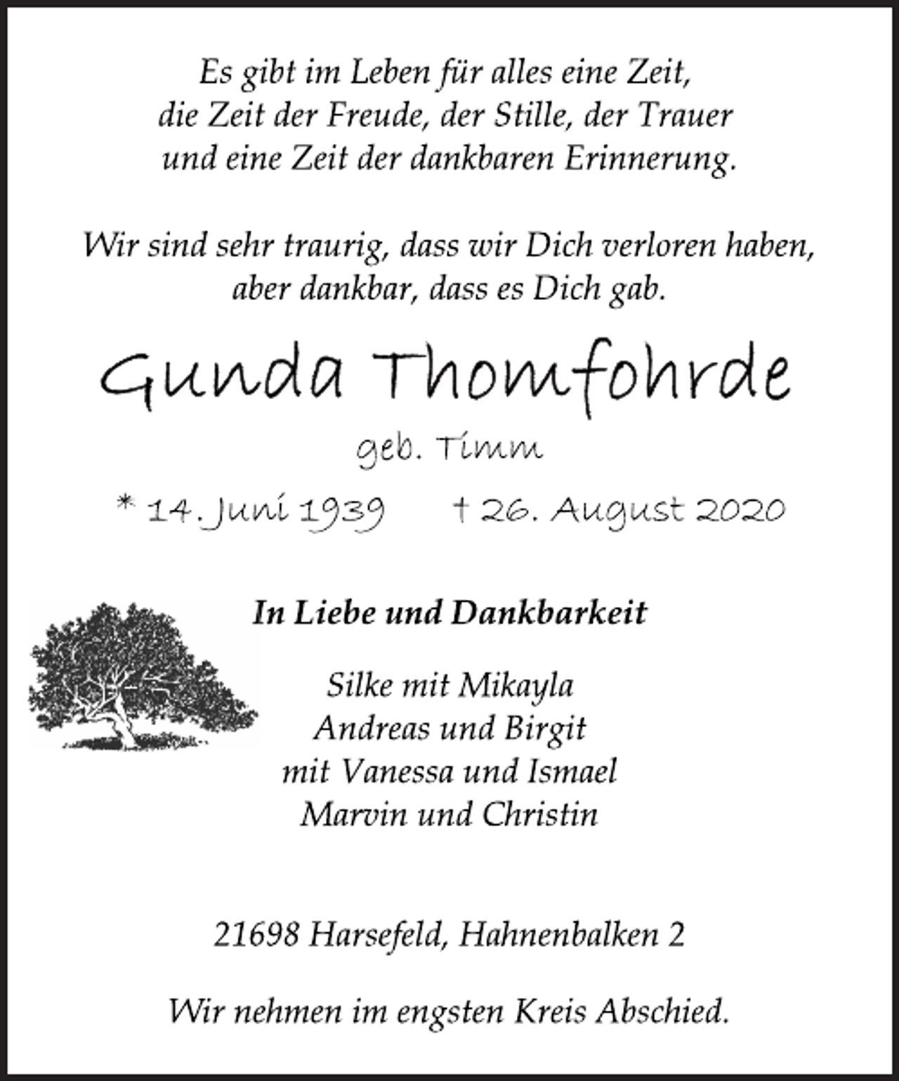 <p>Es gibt im Leben für alles eine Zeit,<br />die Zeit der Freude, der Stille, der Trauer<br />und eine Zeit der dankbaren Erinnerung.<br />Wir sind sehr traurig, dass wir Dich verloren haben,<br />aber dankbar, dass es Dich gab.<br />Gunda Thomfohrde<br />geb. Timm<br />* 14. Juni 1939 † 26. August 2020<br />In Liebe und Dankbarkeit<br />Silke mit Mikayla<br />Andreas und Birgit<br />mit Vanessa und Ismael<br />Marvin und Christin<br />21698 Harsefeld, Hahnenbalken 2<br />Wir nehmen im engsten Kreis Abschied.</p>