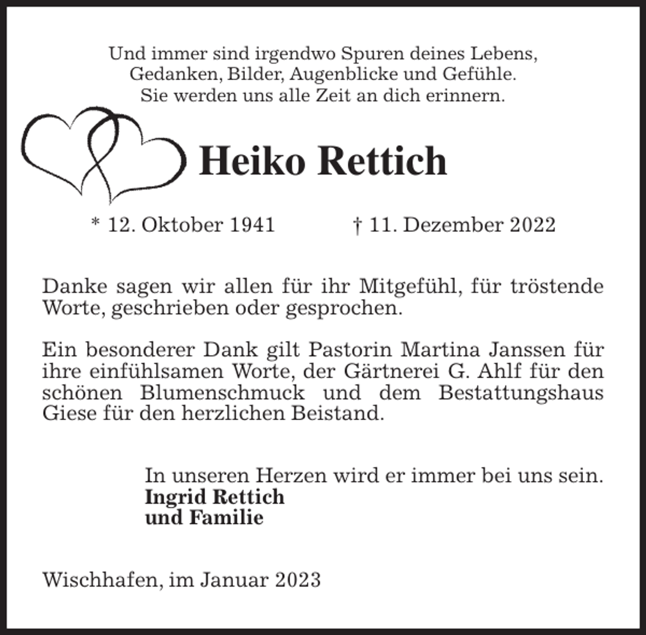 <p>Und immer sind irgendwo Spuren deines Lebens,<br />Gedanken, Bilder, Augenblicke und Gefühle.<br />Sie werden uns alle Zeit an dich erinnern.<br />Heiko Rettich</p><p>* 12. Oktober 1941 † 11. Dezember 2022<br />Danke sagen wir allen für ihr Mitgefühl, für tröstende Worte, geschrieben oder gesprochen.</p><p>Ein besonderer Dank gilt Pastorin Martina Janssen für ihre einfühlsamen Worte, der Gärtnerei G. Ahlf für den schönen Blumenschmuck und dem Bestattungshaus Giese für den herzlichen Beistand.<br />In unseren Herzen wird er immer bei uns sein.<br />Ingrid Rettich<br />und Familie<br />Wischhafen, im Januar 2023</p>