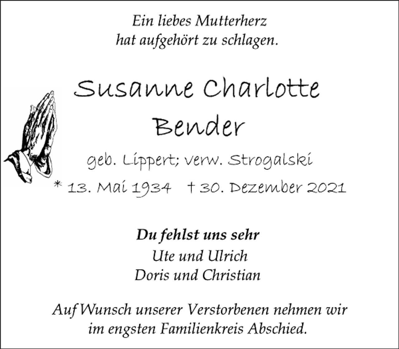 <p>Ein liebes Mutterherz<br />hat aufgehört zu schlagen.</p>
<p>Susanne Charlotte Bender<br />geb. Lippert; verw. Strogalski</p>
<p>* 13. Mai 1934 † 30. Dezember 2021<br />Du fehlst uns sehr<br />Ute und Ulrich<br />Doris und Christian<br />Auf Wunsch unserer Verstorbenen nehmen wir<br />im engsten Familienkreis Abschied.</p>