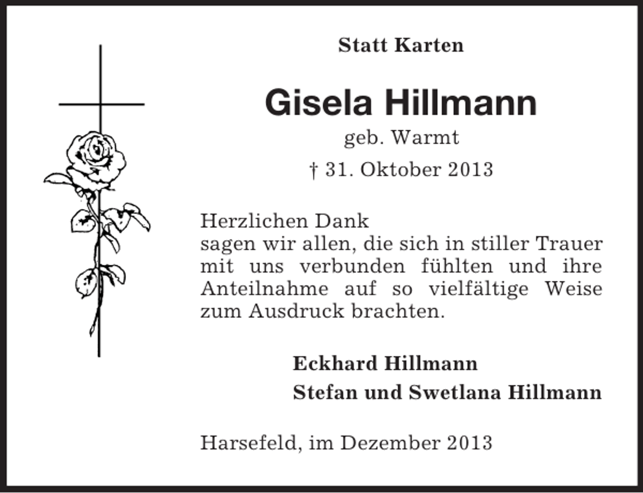 <p>Statt Karten</p><p>Gisela Hillmann<br />geb. Warmt<br />† 31. Oktober 2013<br />Herzlichen Dank<br />sagen wir allen, die sich in stiller Trauer<br />mit uns verbunden fühlten und ihre<br />Anteilnahme auf so vielfältige Weise<br />zum Ausdruck brachten.<br />Eckhard Hillmann<br />Stefan und Swetlana Hillmann<br />Harsefeld, im Dezember 2013</p>