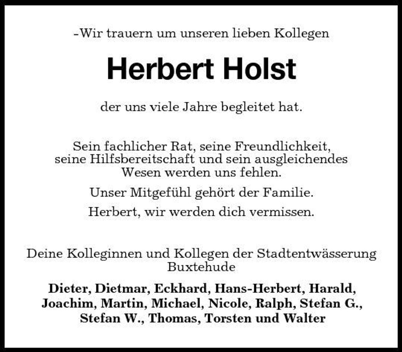 <p>-Wir trauern um unseren lieben Kollegen</p><p>Herbert Holst<br />der uns viele Jahre begleitet hat. Sein fachlicher Rat, seine Freundlichkeit, seine Hilfsbereitschaft und sein ausgleichendes Wesen werden uns fehlen. Unser Mitgefühl gehört der Familie. Herbert, wir werden dich vermissen. Deine Kolleginnen und Kollegen der Stadtentwässerung Buxtehude Dieter, Dietmar, Eckhard, Hans-Herbert, Harald, Joachim, Martin, Michael, Nicole, Ralph, Stefan G., Stefan W., Thomas, Torsten und Walter</p>