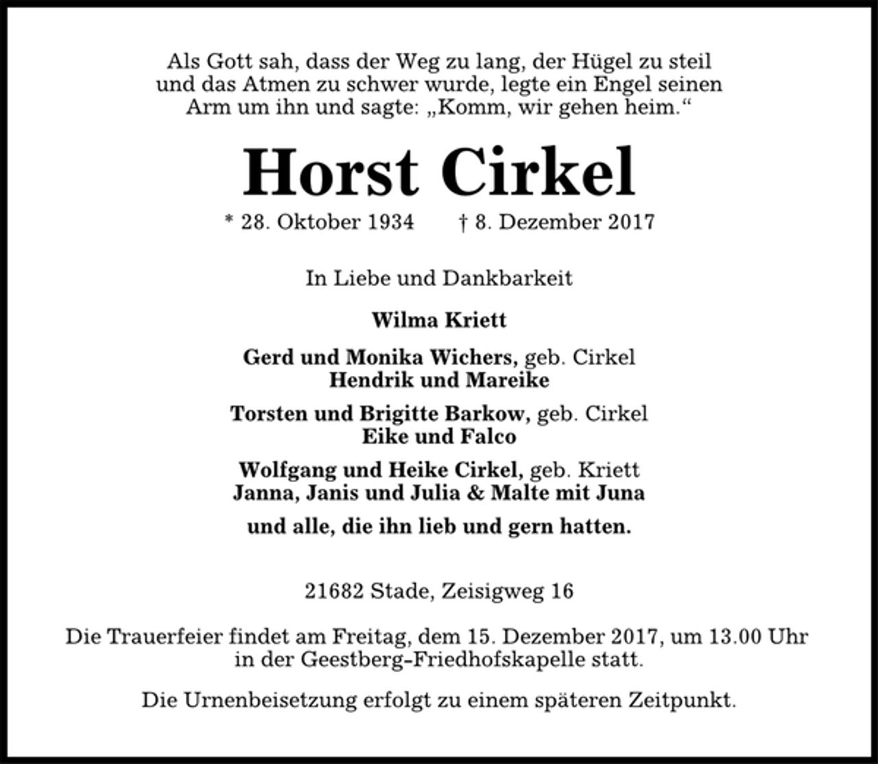 <p>Als Gott sah, dass der Weg zu lang, der Hügel zu steil<br />und das Atmen zu schwer wurde, legte ein Engel seinen<br />Arm um ihn und sagte: „Komm, wir gehen heim.“<br />Horst Cirkel<br />* 28. Oktober 1934 † 8. Dezember 2017<br />In Liebe und Dankbarkeit<br />Wilma Kriett<br />Gerd und Monika Wichers, geb. Cirkel<br />Hendrik und Mareike<br />Torsten und Brigitte Barkow, geb. Cirkel<br />Eike und Falco<br />Wolfgang und Heike Cirkel, geb. Kriett<br />Janna, Janis und Julia &amp; Malte mit Juna<br />und alle, die ihn lieb und gern hatten.<br />21682 Stade, Zeisigweg 16<br />Die Trauerfeier findet am Freitag, dem 15. Dezember 2017, um 13.00 Uhr<br />in der Geestberg-Friedhofskapelle statt.<br />Die Urnenbeisetzung erfolgt zu einem späteren Zeitpunkt.</p>