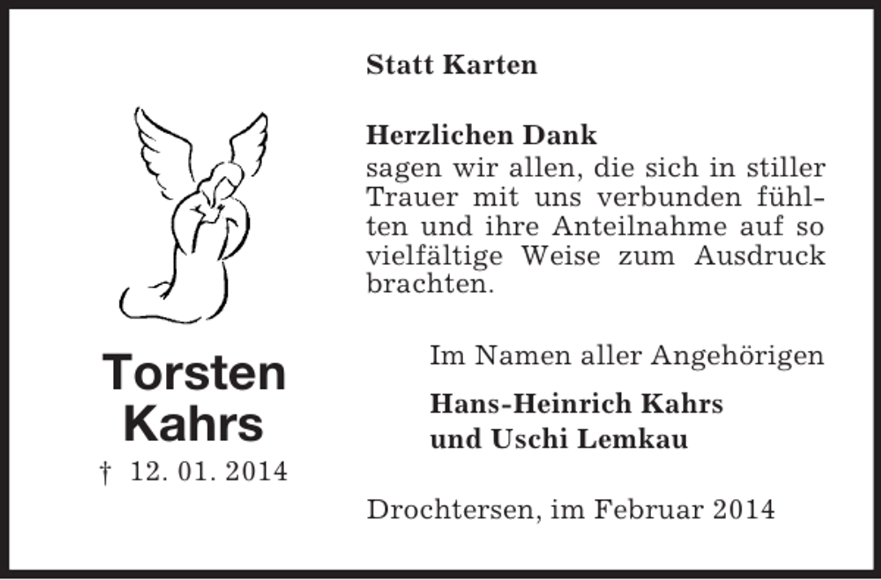 <p>Torsten<br />Kahrs<br />† 12. 01. 2014<br />Statt Karten<br />Herzlichen Dank<br />sagen wir allen, die sich in stiller Trauer mit uns verbunden fühlten und ihre Anteilnahme auf so vielfältige Weise zum Ausdruck brachten.<br />Im Namen aller Angehörigen<br />Hans-Heinrich Kahrs<br />und Uschi Lemkau<br />Drochtersen, im Februar 2014</p>