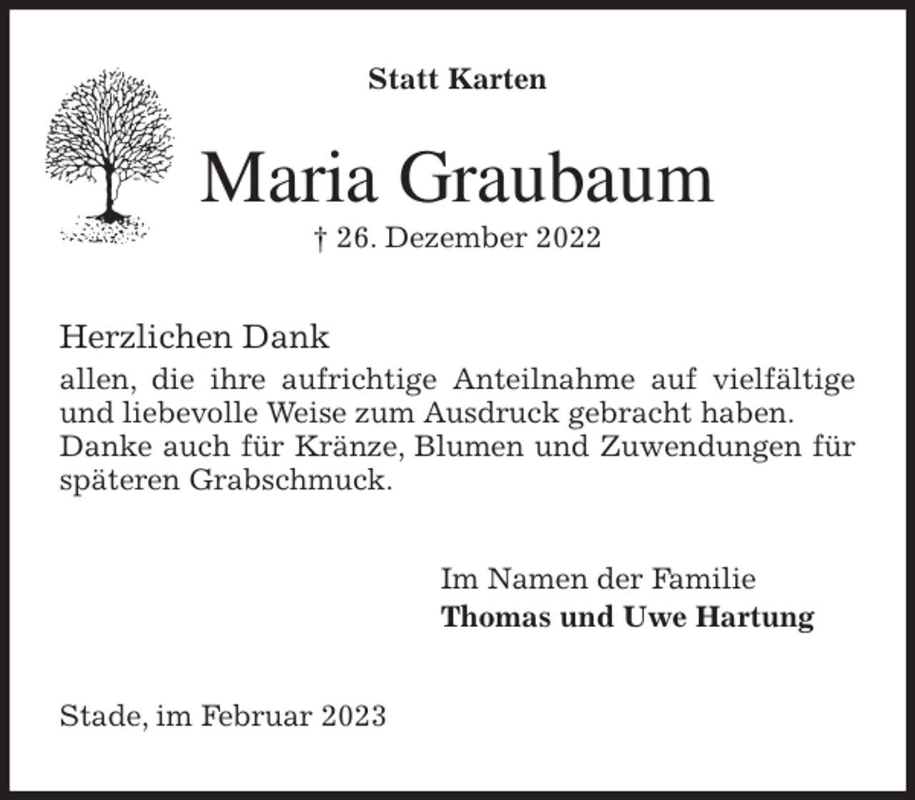 <p>Statt Karten<br />Maria Graubaum<br />† 26. Dezember 2022<br />Herzlichen Dank<br />allen, die ihre aufrichtige Anteilnahme auf vielfältige und liebevolle Weise zum Ausdruck gebracht haben.<br />Danke auch für Kränze, Blumen und Zuwendungen für späteren Grabschmuck.<br />Im Namen der Familie<br />Thomas und Uwe Hartung<br />Stade, im Februar 2023</p>