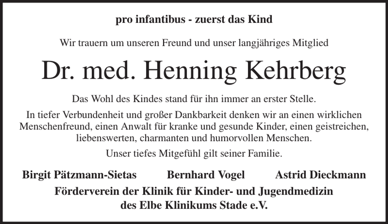 <p>pro infantibus - zuerst das Kind</p><p>Wir trauern um unseren Freund und unser langjähriges Mitglied<br />Dr. med. Henning Kehrberg<br />Das Wohl des Kindes stand für ihn immer an erster Stelle.<br />In tiefer Verbundenheit und großer Dankbarkeit denken wir an einen wirklichen Menschenfreund, einen Anwalt für kranke und gesunde Kinder, einen geistreichen, liebenswerten, charmanten und humorvollen Menschen.<br />Unser tiefes Mitgefühl gilt seiner Familie.<br />Birgit Pätzmann-Sietas Bernhard Vogel Astrid Dieckmann<br />Förderverein der Klinik für Kinder- und Jugendmedizin<br />des Elbe Klinikums Stade e.V.</p>