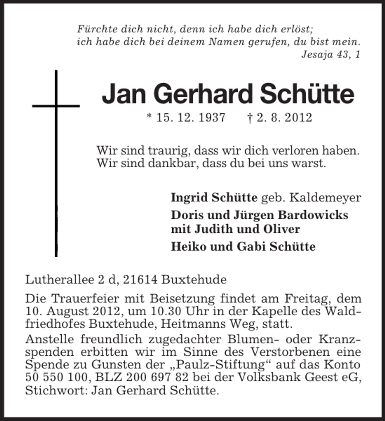 <p>Fürchte dich nicht, denn ich habe dich erlöst;<br />ich habe dich bei deinem Namen gerufen, du bist mein.<br />Jesaja 43, 1</p><p>Jan Gerhard Schütte<br />* 15. 12. 1937</p><p>† 2. 8. 2012</p><p>Wir sind traurig, dass wir dich verloren haben.<br />Wir sind dankbar, dass du bei uns warst.<br />Ingrid Schütte geb. Kaldemeyer<br />Doris und Jürgen Bardowicks<br />mit Judith und Oliver<br />Heiko und Gabi Schütte<br />Lutherallee 2 d, 21614 Buxtehude<br />Die Trauerfeier mit Beisetzung findet am Freitag, dem<br />10. August 2012, um 10.30 Uhr in der Kapelle des Waldfriedhofes Buxtehude, Heitmanns Weg, statt.<br />Anstelle freundlich zugedachter Blumen- oder Kranzspenden erbitten wir im Sinne des Verstorbenen eine<br />Spende zu Gunsten der „Paulz-Stiftung“ auf das Konto<br />50 550 100, BLZ 200 697 82 bei der Volksbank Geest eG,<br />Stichwort: Jan Gerhard Schütte.</p>