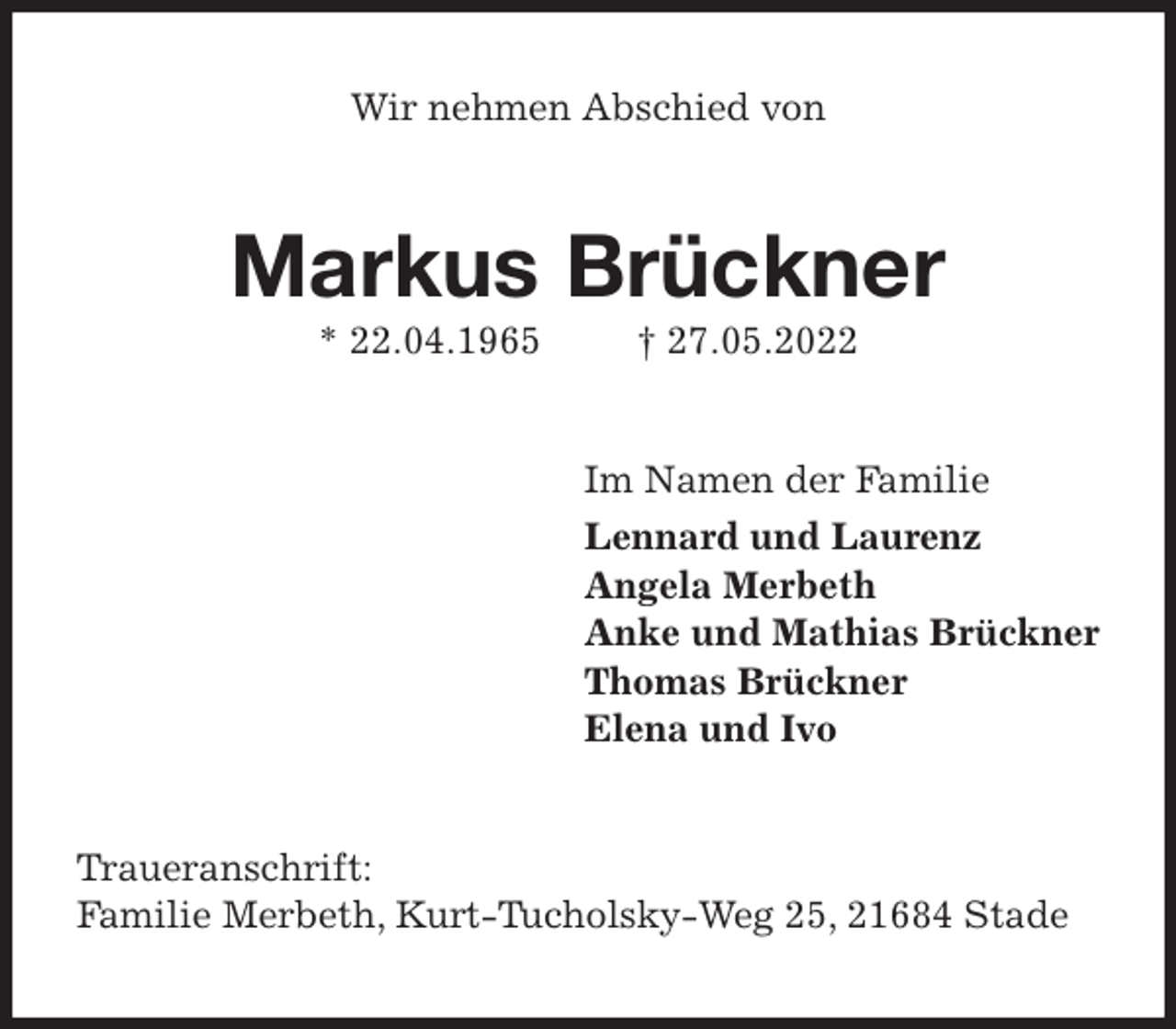 <p>Wir nehmen Abschied von<br />Markus Brückner<br />* 22.04.1965 † 27.05.2022<br />Im Namen der Familie<br />Lennard und Laurenz<br />Angela Merbeth<br />Anke und Mathias Brückner<br />Thomas Brückner<br />Elena und Ivo<br />Traueranschrift:<br />Familie Merbeth, Kurt-Tucholsky-Weg 25, 21684 Stade</p>