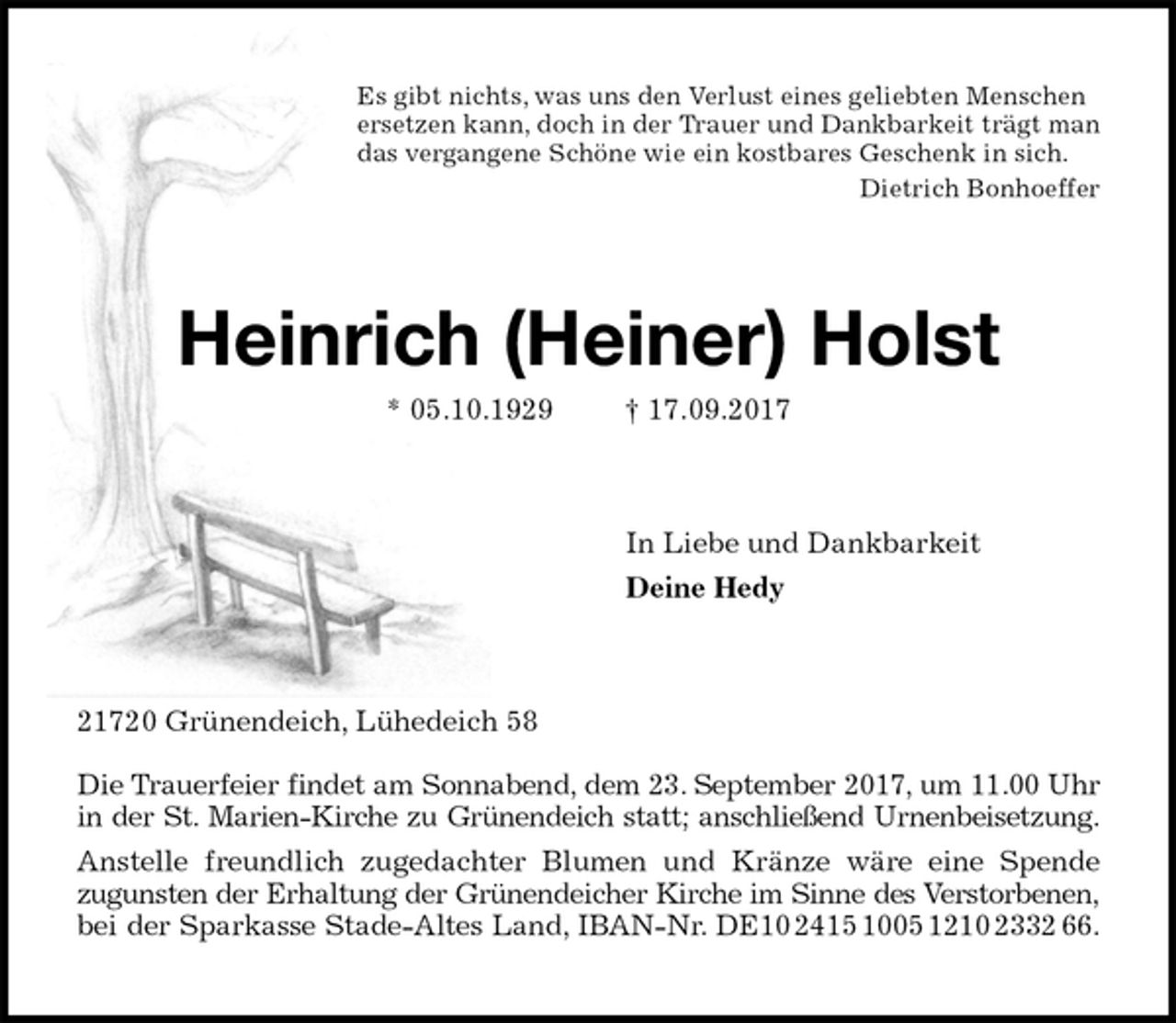 <p>Es gibt nichts, was uns den Verlust eines geliebten Menschen<br />ersetzen kann, doch in der Trauer und Dankbarkeit trägt man<br />das vergangene Schöne wie ein kostbares Geschenk in sich.<br />Dietrich Bonhoeffer<br />Heinrich (Heiner) Holst<br />* 05.10.1929 † 17.09.2017<br />In Liebe und Dankbarkeit<br />Deine Hedy<br />21720 Grünendeich, Lühedeich 58</p><p>Die Trauerfeier findet am Sonnabend, dem 23. September 2017, um 11.00 Uhr<br />in der St. Marien-Kirche zu Grünendeich statt; anschließend Urnenbeisetzung.<br />Anstelle freundlich zugedachter Blumen und Kränze wäre eine Spende<br />zugunsten der Erhaltung der Grünendeicher Kirche im Sinne des Verstorbenen,<br />bei der Sparkasse Stade-Altes Land, IBAN-Nr. DE10 2415 1005 1210 2332 66.</p>