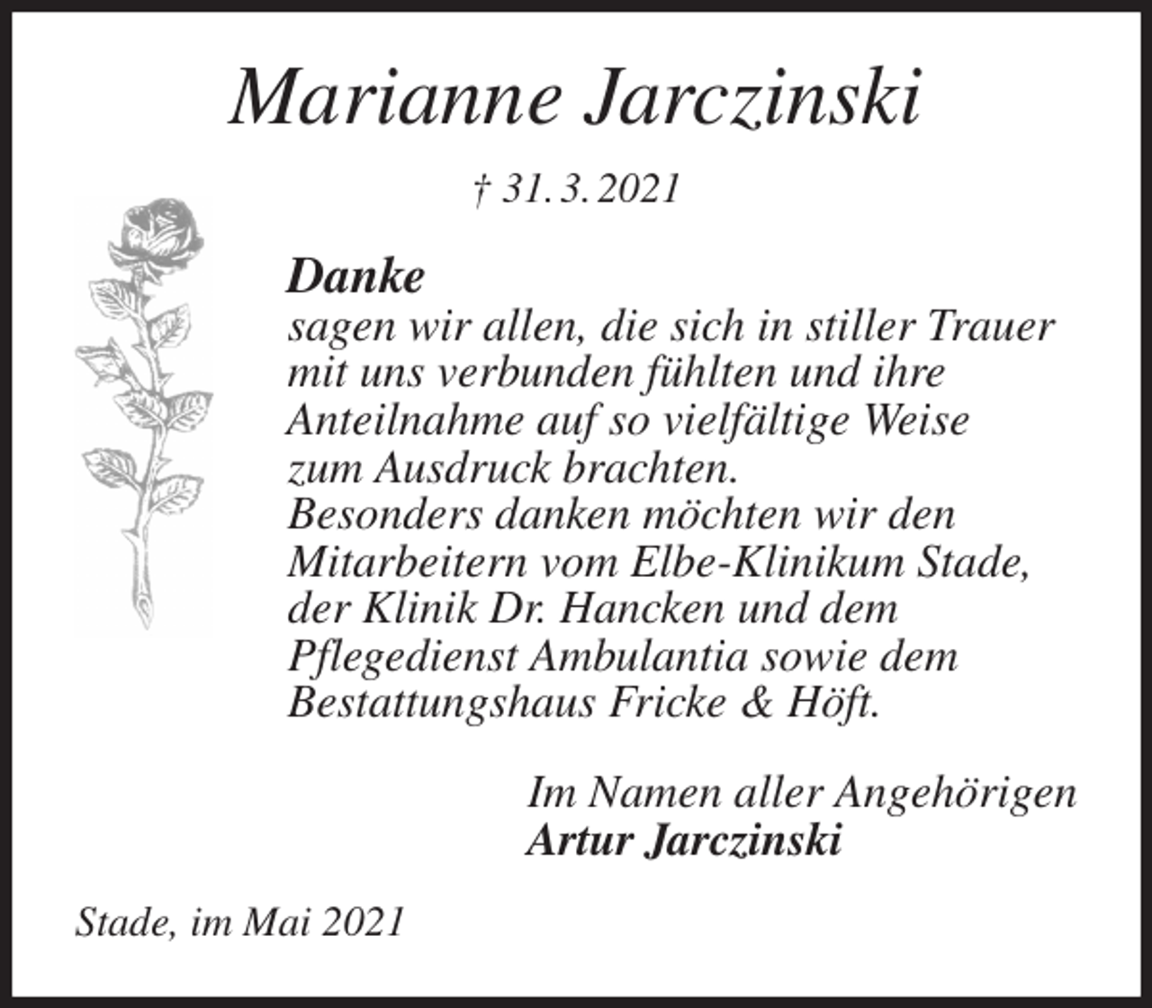<p>Marianne Jarczinski<br />† 31. 3. 2021<br />Danke<br />sagen wir allen, die sich in stiller Trauer<br />mit uns verbunden fühlten und ihre<br />Anteilnahme auf so vielfältige Weise<br />zum Ausdruck brachten.<br />Besonders danken möchten wir den<br />Mitarbeitern vom Elbe-Klinikum Stade,<br />der Klinik Dr. Hancken und dem<br />Pflegedienst Ambulantia sowie dem<br />Bestattungshaus Fricke &amp; Höft.<br />Im Namen aller Angehörigen<br />Artur Jarczinski<br />Stade, im Mai 2021</p>