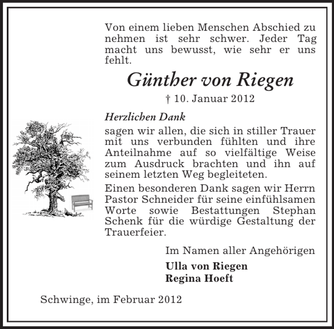 <p>Von einem lieben Menschen Abschied zu nehmen ist sehr schwer. Jeder Tag macht uns bewusst, wie sehr er uns fehlt.<br />Günther von Riegen<br />† 10. Januar 2012<br />Herzlichen Dank<br />sagen wir allen, die sich in stiller Trauer mit uns verbunden fühlten und ihre<br />Anteilnahme auf so vielfältige Weise zum Ausdruck brachten und ihn auf<br />seinem letzten Weg begleiteten.<br />Einen besonderen Dank sagen wir Herrn Pastor Schneider für seine einfühlsamen Worte sowie Bestattungen Stephan Schenk für die würdige Gestaltung der Trauerfeier.<br />Im Namen aller Angehörigen<br />Ulla von Riegen<br />Regina Hoeft<br />Schwinge, im Februar 2012</p>