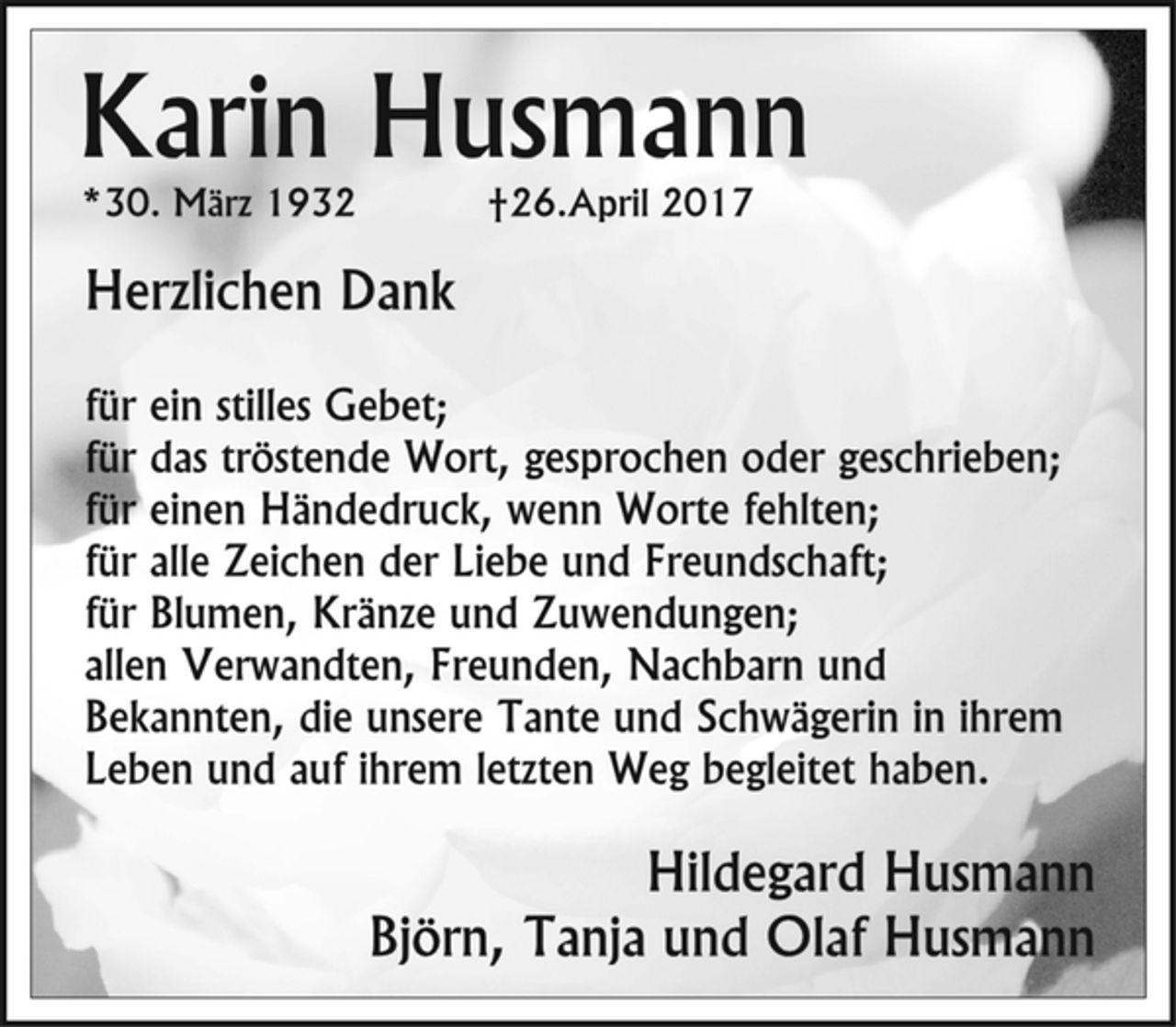 <p>Karin Husmann<br />* 30. März 1932 + 26. April 2017<br />Herzlichen Dank<br />für ein stilles Gebet;<br />für das tröstende Wort, gesprochen oder geschrieben;<br />für einen Händedruck, wenn Worte fehlten;<br />für alle Zeichen der Liebe und Freundschaft;<br />für Blumen, Kränze und Zuwendungen;<br />allen Verwandten, Freunden, Nachbarn und<br />Bekannten, die unsere Tante und Schwägerin in ihrem<br />Leben und auf ihrem letzten Weg begleitet haben.<br />Hildegard Husmann<br />Björn, Tanja und Olaf Husmann</p>