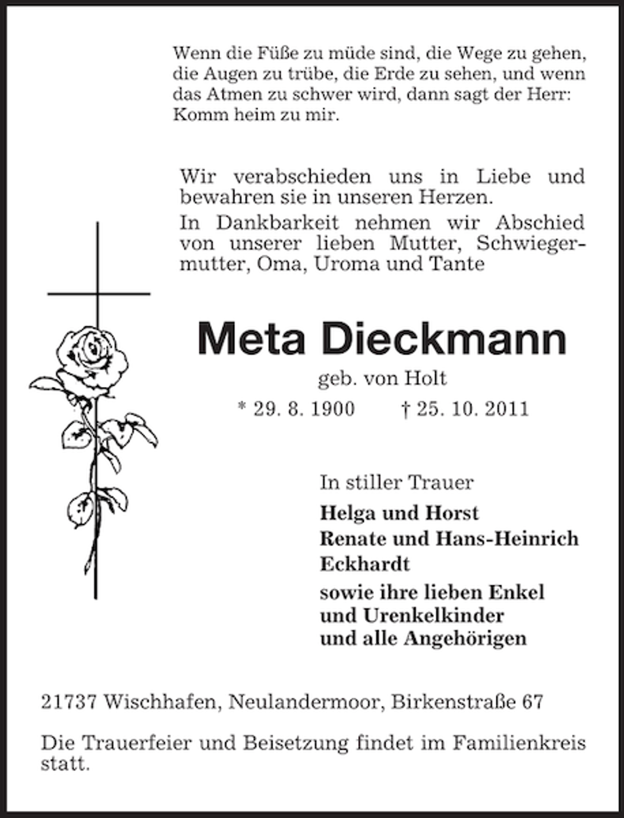 <p>Wenn die Füße zu müde sind, die Wege zu gehen,<br />die Augen zu trübe, die Erde zu sehen, und wenn<br />das Atmen zu schwer wird, dann sagt der Herr:<br />Komm heim zu mir.</p><p>Wir verabschieden uns in Liebe und<br />bewahren sie in unseren Herzen.<br />In Dankbarkeit nehmen wir Abschied<br />von unserer lieben Mutter, Schwiegermutter, Oma, Uroma und Tante</p><p>Meta Dieckmann<br />geb. von Holt<br />* 29. 8. 1900<br />† 25. 10. 2011</p><p>In stiller Trauer<br />Helga und Horst<br />Renate und Hans-Heinrich<br />Eckhardt<br />sowie ihre lieben Enkel<br />und Urenkelkinder<br />und alle Angehörigen<br />21737 Wischhafen, Neulandermoor, Birkenstraße 67<br />Die Trauerfeier und Beisetzung findet im Familienkreis<br />statt.</p>